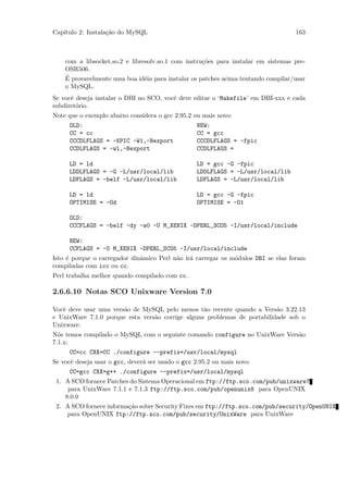 Cap´
   ıtulo 2: Instala¸˜o do MySQL
                   ca                                                              163



    com a libsocket.so.2 e libresolv.so.1 com instru¸˜es para instalar em sistemas pre-
                                                    co
    OSR506.
    ´
    E provavelmente uma boa id´ia para instalar os patches acima tentando compilar/usar
                                e
    o MySQL.
Se vocˆ deseja instalar o DBI no SCO, vocˆ deve editar o ‘Makefile’ em DBI-xxx e cada
      e                                  e
subdiret´rio.
        o
Note que o exemplo abaixo considera o gcc 2.95.2 ou mais novo:
     OLD:                                          NEW:
     CC = cc                                       CC = gcc
     CCCDLFLAGS = -KPIC -W1,-Bexport               CCCDLFLAGS = -fpic
     CCDLFLAGS = -wl,-Bexport                      CCDLFLAGS =

     LD = ld                                       LD = gcc -G -fpic
     LDDLFLAGS = -G -L/usr/local/lib               LDDLFLAGS = -L/usr/local/lib
     LDFLAGS = -belf -L/usr/local/lib              LDFLAGS = -L/usr/local/lib

     LD = ld                                       LD = gcc -G -fpic
     OPTIMISE = -Od                                OPTIMISE = -O1

     OLD:
     CCCFLAGS = -belf -dy -w0 -U M_XENIX -DPERL_SCO5 -I/usr/local/include

     NEW:
     CCFLAGS = -U M_XENIX -DPERL_SCO5 -I/usr/local/include
Isto ´ porque o carregador dinˆmico Perl n˜o ir´ carregar os m´dulos DBI se elas foram
     e                        a           a    a              o
compiladas com icc ou cc.
Perl trabalha melhor quando compilado com cc.

2.6.6.10 Notas SCO Unixware Version 7.0

Vocˆ deve usar uma vers˜o de MySQL pelo menos t˜o recente quando a Vers˜o 3.22.13
   e                   a                          a                       a
e UnixWare 7.1.0 porque esta vers˜o corrige alguns problemas de portabilidade sob o
                                 a
Unixware.
N´s temos compilado o MySQL com o seguinte comando configure no UnixWare Vers˜o
  o                                                                          a
7.1.x:
     CC=cc CXX=CC ./configure --prefix=/usr/local/mysql
Se vocˆ deseja usar o gcc, dever´ ser usado o gcc 2.95.2 ou mais novo.
      e                         a
     CC=gcc CXX=g++ ./configure --prefix=/usr/local/mysql
 1. A SCO fornece Patches do Sistema Operacional em ftp://ftp.sco.com/pub/unixware7
     para UnixWare 7.1.1 e 7.1.3 ftp://ftp.sco.com/pub/openunix8 para OpenUNIX
    8.0.0
 2. A SCO fornece informa¸˜o sobre Security Fixes em ftp://ftp.sco.com/pub/security/OpenUNIX
                         ca
    para OpenUNIX ftp://ftp.sco.com/pub/security/UnixWare para UnixWare
 