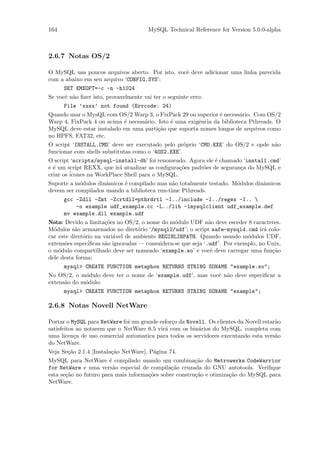 164                                    MySQL Technical Reference for Version 5.0.0-alpha



2.6.7 Notas OS/2

O MySQL usa poucos arquivos aberto. Por isto, vocˆ deve adicionar uma linha parecida
                                                 e
com a abaixo em seu arquivo ‘CONFIG.SYS’:
     SET EMXOPT=-c -n -h1024
Se vocˆ n˜o ﬁzer isto, provavelmente vai ter o seguinte erro:
      e a
      File ’xxxx’ not found (Errcode: 24)
Quando usar o MysQL com OS/2 Warp 3, o FixPack 29 ou superior ´ necess´rio. Com OS/2
                                                                e       a
Warp 4, FixPack 4 ou acima ´ necess´rio. Isto ´ uma exigˆncia da biblioteca Pthreads. O
                           e       a          e         e
MySQL deve estar instalado em uma parti¸˜o que suporta nomes longos de arquivos como
                                         ca
no HPFS, FAT32, etc.
O script ‘INSTALL.CMD’ deve ser executado pelo pr´prio ‘CMD.EXE’ do OS/2 e opde n˜o
                                                    o                            a
funcionar com shells substitutas como o ‘4OS2.EXE’.
O script ‘scripts/mysql-install-db’ foi renomeado. Agora ele ´ chamado ‘install.cmd’
                                                               e
e ´ um script REXX, que ir´ atualizar as conﬁgura¸˜es padr˜es de seguran¸a do MySQL e
  e                        a                     co       o             c
criar os ´
         icones na WorkPlace Shell para o MySQL.
Suporte a m´dulos dinˆmicos ´ compilado mas n˜o totalmente testado. M´dulos dinˆmicos
           o         a      e                  a                     o         a
devem ser compilados usando a biblioteca run-time Pthreads.
      gcc -Zdll -Zmt -Zcrtdll=pthrdrtl -I../include -I../regex -I.. 
          -o example udf_example.cc -L../lib -lmysqlclient udf_example.def
      mv example.dll example.udf
Nota: Devido a limita¸˜es no OS/2, o nome do m´dulo UDF n˜o deve esceder 8 caracteres.
                       co                        o             a
M´dulos s˜o armazenados no diret´rio ‘/mysql2/udf’; o script safe-mysqld.cmd ir´ colo-
  o       a                         o                                               a
car este diret´rio na vari´vel de ambiente BEGINLIBPATH. Quando usando m´dulos UDF,
              o           a                                                  o
extens˜es espec´
       o        iﬁcas s˜o ignoradas — consuidera-se que seja ‘.udf’. Por exemplo, no Unix,
                       a
o m´dulo compartilhado deve ser nomeado ‘example.so’ e vocˆ deve carregar uma fun¸˜o
    o                                                           e                     ca
dele desta forma:
      mysql> CREATE FUNCTION metaphon RETURNS STRING SONAME "example.so";
No OS/2, o m´dulo deve ter o nome de ‘example.udf’, mas vocˆ n˜o deve especiﬁcar a
             o                                             e a
extens˜o do m´dulo:
      a      o
      mysql> CREATE FUNCTION metaphon RETURNS STRING SONAME "example";

2.6.8 Notas Novell NetWare

Portar o MySQL para NetWare foi um grande esfor¸o da Novell. Os clientes da Novell estar˜o
                                               c                                        a
satisfeitos ao notarem que o NetWare 6.5 vir´ com os bin´rios do MySQL, completa com
                                            a            a
uma licen¸a de uso comercial automatica para todos os servidores executando esta vers˜o
           c                                                                            a
do NetWare.
Veja Se¸˜o 2.1.4 [Instala¸˜o NetWare], P´gina 74.
       ca                ca             a
MySQL para NetWare ´ compilado usando um combina¸˜o do Metrowerks CodeWarrior
                        e                               ca
for NetWare e uma vers˜o especial de compila¸˜o cruzada do GNU autotools. Veriﬁque
                          a                    ca
esta se¸˜o no futuro para mais informa¸˜es sobre constru¸˜o e otimiza¸˜o do MySQL para
       ca                             co                ca           ca
NetWare.
 