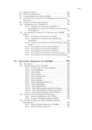 xviii

     9.5  Suporte Unicode . . . . . . . . . . . . . . . . . . . . . . . . . . . . . . . . . . . . . . 719
     9.6  UTF8 para Metdados. . . . . . . . . . . . . . . . . . . . . . . . . . . . . . . . . . 720
     9.7  Compatibilidade com Outros SGBDs . . . . . . . . . . . . . . . . . . . 721
     9.8  Novo Formato do Arquivo de Conﬁgura¸˜o do Conjunto de              ca
         Caracteres . . . . . . . . . . . . . . . . . . . . . . . . . . . . . . . . . . . . . . . . . . . . 721
     9.9 Conjunto de Caracteres Nacional . . . . . . . . . . . . . . . . . . . . . . . 721
     9.10 Atualizando para o MySQL 4.0. . . . . . . . . . . . . . . . . . . . . . . . 722
            9.10.1 Conjunto de Caracteres do MySQL e o
                 Par/Conjunto de Caracter/Collation Correspondente
                 do MySQL 4.1 . . . . . . . . . . . . . . . . . . . . . . . . . . . . . . . . . . 723
     9.11 Os conjuntos de Caracteres e Collations que o MySQL
         Suporta . . . . . . . . . . . . . . . . . . . . . . . . . . . . . . . . . . . . . . . . . . . . . . . 723
            9.11.1 O Conjunto de Caracteres Unicode. . . . . . . . . . . . 725
            9.11.2 Conjunto de Caracteres para Plataformas
                 Espec´    iﬁcas . . . . . . . . . . . . . . . . . . . . . . . . . . . . . . . . . . . . . 725
            9.11.3 Conjunto de Caracteres do Sul da Europa e Oriente
                 M´dio. . . . . . . . . . . . . . . . . . . . . . . . . . . . . . . . . . . . . . . . . . 725
                    e
            9.11.4 Os Conjuntos de Caracteres Asi´ticos . . . . . . . . . 725     a
            9.11.5 Os Conjuntos de Caracteres B´lticos . . . . . . . . . . 726a
            9.11.6 Os Conjuntos de Caracteres Cir´                               ilicos . . . . . . . . . . 726
            9.11.7 O Conjunto de Caracteres da Europa Central . . 727
            9.11.8 Os Conjuntos de Caracteres da Europa Ocidental
                 . . . . . . . . . . . . . . . . . . . . . . . . . . . . . . . . . . . . . . . . . . . . . . . 728

10   Extens˜es Espacias em MySQL . . . . . . . . . . 730
           o
     10.1 Introdu¸˜o . . . . . . . . . . . . . . . . . . . . . . . . . . . . . . . . . . . . . . . . . .
                  ca                                                                                        730
     10.2 O Modelo Geom´trico OpenGIS . . . . . . . . . . . . . . . . . . . . . . .
                              a                                                                             730
           10.2.1 A Hierarquia da Classe Geometry . . . . . . . . . . . . .                                 731
           10.2.2 Classe Geometry . . . . . . . . . . . . . . . . . . . . . . . . . . . . .                 732
           10.2.3 Classe Point . . . . . . . . . . . . . . . . . . . . . . . . . . . . . . . .              733
           10.2.4 Classe Curve . . . . . . . . . . . . . . . . . . . . . . . . . . . . . . . .              733
           10.2.5 Classe LineString . . . . . . . . . . . . . . . . . . . . . . . . . .                     734
           10.2.6 Classe Surface . . . . . . . . . . . . . . . . . . . . . . . . . . . . . .                734
           10.2.7 Classe Polygon . . . . . . . . . . . . . . . . . . . . . . . . . . . . . .                734
           10.2.8 Classe GeometryCollection . . . . . . . . . . . . . . . . .                               735
           10.2.9 Classe MultiPoint . . . . . . . . . . . . . . . . . . . . . . . . . .                     735
           10.2.10 Classe MultiCurve . . . . . . . . . . . . . . . . . . . . . . . . .                      735
           10.2.11 Classe MultiLineString (Multi Linhas) . . . . .                                          736
           10.2.12 Classe MultiSurface (Multi Superf´                                icies) . . . . .       736
           10.2.13 Classe MultiPolygon (Multi Poligonos) . . . . . .           ´                            736
     10.3 Formatos de Dados Espaciais Suportados . . . . . . . . . . . . . .                                737
           10.3.1 Formato Well-Known Text (WKT). . . . . . . . . . . .                                      737
           10.3.2 Formato Well-Known Binary (WKB). . . . . . . . . .                                        738
     10.4 Criando um Banco de Dados MySQL Habilitado
         Espacialmente . . . . . . . . . . . . . . . . . . . . . . . . . . . . . . . . . . . . . . . . .    738
           10.4.1 Tipos de Dados Espaciais do MySQL . . . . . . . . .                                       739
           10.4.2 Criando Valores Espaciais . . . . . . . . . . . . . . . . . . . .                         739
 