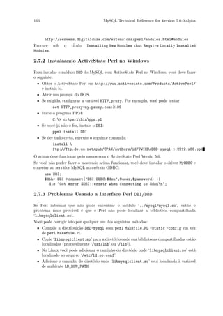 166                                   MySQL Technical Reference for Version 5.0.0-alpha



     http://servers.digitaldaze.com/extensions/perl/modules.html#modules
Procure sob o t´  itulo Installing New Modules that Require Locally Installed
Modules.

2.7.2 Instalaando ActiveState Perl no Windows

Para instalar o m´dulo DBD do MySQL com ActiveState Perl no Windows, vocˆ deve fazer
                 o                                                      e
o seguinte:
 • Obter o ActiveState Perl em http://www.activestate.com/Products/ActivePerl/
   e instal´-lo.
           a
 • Abrir um prompt do DOS.
 • Se exigido, conﬁgurar a vari´vel HTTP_proxy. Por exemplo, vocˆ pode tentar:
                               a                                e
          set HTTP_proxy=my.proxy.com:3128
 • Inicie o progrma PPM:
          C:> c:perlbinppm.pl
 • Se vocˆ j´ n˜o o fez, instale o DBI:
         e a a
          ppm> install DBI
 • Se der tudo certo, execute o seguinte comando:
          install 
          ftp://ftp.de.uu.net/pub/CPAN/authors/id/JWIED/DBD-mysql-1.2212.x86.ppd
O acima deve funcionar pelo menos com o ActiveState Perl Vers˜o 5.6.
                                                             a
Se vocˆ n˜o puder fazer o mostrado acima funcionar, vocˆ deve instalar o driver MyODBC e
      e a                                              e
conectar ao servidor MySQL atrav´s do ODBC:
                                 e
      use DBI;
      $dbh= DBI->connect("DBI:ODBC:$dsn",$user,$password) ||
        die "Got error $DBI::errstr when connecting to $dsnn";

2.7.3 Problemas Usando a Interface Perl DBI/DBD

Se Perl informar que n˜o pode encontrar o m´dulo ‘../mysql/mysql.so’, ent˜o o
                       a                    o                                a
problema mais prov´vel ´ que o Perl n˜o pode localizar a biblioteca compartilhada
                  a     e            a
‘libmysqlclient.so’.
Vocˆ pode corrigir isto por qualquer um dos seguintes m´todos:
   e                                                   e
 • Compile a distribui¸˜o DBD-mysql com perl Makefile.PL -static -config em vez
                      ca
   de perl Makefile.PL.
 • Copie ‘libmysqlclient.so’ para a diret´rio onde sua bibliotecas compartilhadas est˜o
                                          o                                          a
   localizadas (provavelmente ‘/usr/lib’ ou ‘/lib’).
 • No Linux vocˆ pode adicionar o caminho do diret´rio onde ‘libmysqlclient.so’ est´
                 e                                o                                a
   localizado ao arquivo ‘/etc/ld.so.conf’.
 • Adicione o caminho do diret´rio onde ‘libmysqlclient.so’ est´ localizada ` vari´vel
                              o                                a            a     a
   de ambiente LD_RUN_PATH.
 