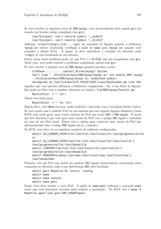 Cap´
   ıtulo 2: Instala¸˜o do MySQL
                   ca                                                                  167



Se voce receber os seguintes erros de DBD-mysql, vocˆ provavelmente est´ usando gcc (ou
                                                      e                    a
usando um bin´rio antigo compilado com gcc):
                a
      /usr/bin/perl: can’t resolve symbol ’__moddi3’
      /usr/bin/perl: can’t resolve symbol ’__divdi3’
Adicione -L/usr/lib/gcc-lib/... -lgcc ao comando de liga¸˜o quando a biblioteca
                                                                  ca
‘mysql.so’ estiver constru´ (veriﬁque a sa´ de make para ‘mysql.so’ quando vocˆ
                            ida                  ida                                        e
compilar o cliente Perl). A op¸˜o -L deve especiﬁcar o caminho do diret´rio onde
                                   ca                                             o
‘libgcc.a’ est´ localizada no seu sistema.
                a
Outra causa deste problema pode ser que Perl e o MySQL n˜o s˜o compilados com gcc.
                                                               a a
Neste caso, vocˆ pode resolver o problema compilando ambos com gcc.
                 e
Se vocˆ receber o seguinte erro de DBD-mysql quando executar o teste:
       e
      t/00base............install_driver(mysql) failed:
      Can’t load ’../blib/arch/auto/DBD/mysql/mysql.so’ for module DBD::mysql:
      ../blib/arch/auto/DBD/mysql/mysql.so: undefined symbol:
      uncompress at /usr/lib/perl5/5.00503/i586-linux/DynaLoader.pm line 169.
signiﬁca que vocˆ precisa adicionar a biblioteca compactada, -lz, a sua linha de liga¸˜o.
                   e                                                                    ca
Isto pode ser feito com a seguinte altera¸˜o no arquivo ‘lib/DBD/mysql/Install.pm’:
                                          ca
      $sysliblist .= " -lm";
Altere esta linha para:
      $sysliblist .= " -lm -lz";
Depois disto, vocˆ deve executar ’make realclean’ e proceder com o instala¸˜o desde o in´
                   e                                                       ca           icio.
Se vocˆ quiser usar o m´dulo Perl em um sistema que n˜o suporta liga¸˜o dinˆmica (como
       e                o                                a              ca      a
SCO) vocˆ pode gerar uma vers˜o est´tica do Perl que inclui DBI e DBD-mysql. O modo
          e                      a      a
que isto funciona ´ que vocˆ gera uma vers˜o do Perl com o ¸odigo DBI ligado e instalado
                     e      e                a                c
no topo do seu Perl atual. Entao vocˆ o utiliza para construir uma vers˜o do Perl que
                                         e                                    a
adicionalmente tem o c´digo DBD ligado em si, e instale-o.
                        o
No SCO, vocˆ deve ter as seguintes vari´veis de ambiente conﬁguradas:
              e                           a
      shell> LD_LIBRARY_PATH=/lib:/usr/lib:/usr/local/lib:/usr/progressive/lib
      ou
      shell> LD_LIBRARY_PATH=/usr/lib:/lib:/usr/local/lib:/usr/ccs/lib:
      /usr/progressive/lib:/usr/skunk/lib
      shell> LIBPATH=/usr/lib:/lib:/usr/local/lib:/usr/ccs/lib:
      /usr/progressive/lib:/usr/skunk/lib
      shell> MANPATH=scohelp:/usr/man:/usr/local1/man:/usr/local/man:
      /usr/skunk/man:
Primeiro crie um Perl que inclui um m´dulo DBI ligado estaticamente executando estes
                                           o
comandos no diret´rio onde a sua distribui¸˜o DBI est´ localiada:
                      o                      ca        a
      shell> perl Makefile.PL -static -config
      shell> make
      shell> make install
      shell> make perl
Ent˜o vocˆ deve intalar o novo Perl. A sa´ de make perl indicar´ o comando make
    a      e                                    ida                      a
exato que vocˆ precisar´ executar para realizar a instala¸˜o. No SCO, isto ´ make -f
                e         a                                 ca                    e
Makefile.aperl inst_perl MAP_TARGET=perl.
 