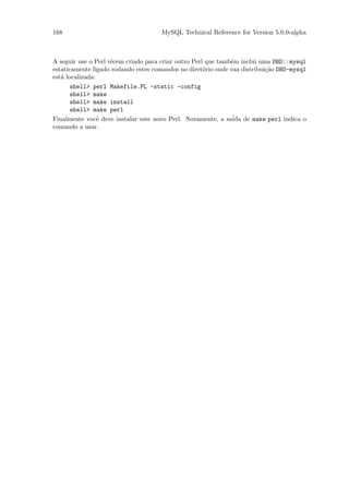 168                                  MySQL Technical Reference for Version 5.0.0-alpha



A seguir use o Perl r´cem criado para criar outro Perl que tamb´m inclui uma DBD::mysql
                     e                                         e
estaticamente ligado rodando estes comandos no diret´rio onde sua distribui¸˜o DBD-mysql
                                                      o                    ca
est´ localizada:
   a
       shell> perl Makefile.PL -static -config
       shell> make
       shell> make install
       shell> make perl
Finalmente vocˆ deve instalar este novo Perl. Novamente, a sa´ de make perl indica o
                 e                                             ida
comando a usar.
 