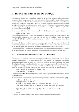 Cap´
   ıtulo 3: Tutorial de Introdu¸˜o Do MySQL
                               ca                                                       169



3 Tutorial de Introdu¸˜o Do MySQL
                     ca
Este cap´itulo fornece um tutorial de introdu¸˜o ao MySQL demonstrando como usar o
                                             ca
programa cliente mysql para criar e usar um banco de dados simples. mysql (algumas vezes
apresentado como o “terminal monitor” ou apenas “monitor”) ´ um programa interativo que
                                                             e
lhe permite conectar a um servidor MySQL, executar consultas e visualizar os resultados.
mysql pode tamb´m ser executado em modo batch: vocˆ coloca suas consultas em um
                   e                                     e
arquivo, depois diz ao mysql para executar o conte´do do arquivo. Cobrimos aqui ambas
                                                   u
as formas de utilizar o mysql.
Para ver uma lista de op¸˜es conhecidas pelo mysql, chame-o com a op¸˜o --help:
                        co                                          ca
       shell> mysql --help
Este cap´itulo presume que o mysql est´ instalado na sua m´quina e que um servidor MySQL
                                         a                   a
est´ dispon´
   a         ivel para quem puder conectar. Se isto n˜o for verdade, contate seu admin-
                                                          a
istrador MySQL. (Se vocˆ ´ o administrador, vocˆ precisar´ consultar outras se¸˜es deste
                           e e                       e         a                   co
manual.)
Este cap´ itulo descreve todo o processo de conﬁgura¸˜o e uso de um banco de dados. Se
                                                        ca
vocˆ estiver interessado em apenas acessar um banco de dados j´ existente, podera pular
    e                                                                a
as se¸˜es que descrevem como criar o banco de dados e suas respectivas tabelas.
      co
Como este cap´   itulo ´ um tutorial, v´rios detalhes s˜o necessariamente omitidos. Consulte
                       e               a               a
as se¸˜es relevantes do manual para mais informa¸˜es sobre os t´picos cobertos aqui.
      co                                             co             o

3.1 Conectando e Desconectando do Servidor

Para conectar ao servidor, normalmente vocˆ precisar´ fornecer um nome de usu´rio quando
                                           e        a                         a
o mysql for chamado e, na maioria dos casos, uma senha. Se o servidor executa em
uma m´quina diferente de onde vocˆ est´, vocˆ tamb´m precisar´ especiﬁcar um nome
       a                             e    a     e       e          a
de m´quina. Contate seu administrador para saber quais parˆmetros de conex˜o vocˆ deve
     a                                                      a                a      e
usar para conectar (isto ´, qual m´quina, usu´rio e senha usar). Uma vez que vocˆ saiba
                         e         a          a                                    e
quais os parˆmetros corretos, vocˆ deve estar pronto para conectar da seguinte forma:
            a                    e
      shell> mysql -h servidor -u usuario -p
      Enter password: ********
Os asteriscos (********) representam sua senha; digite-a quando o mysql mostrar o prompt
Enter password:.
Se isto funcionar, vocˆ deve ver algumas informa¸oes iniciais seguidas de um prompt mysql>
                      e                         c˜
      shell> mysql -h host -u user -p
      Enter password: ********
      Welcome to the MySQL monitor. Commands end with ; or g.
      Your MySQL connection id is 25338 to server version: 4.0.14-log

      Type ’help;’ or ’h’ for help. Type ’c’ to clear the buffer.

      mysql>
O prompt lhe diz que o mysql est´ pronto para que vocˆ digite os comandos.
                                a                    e
 