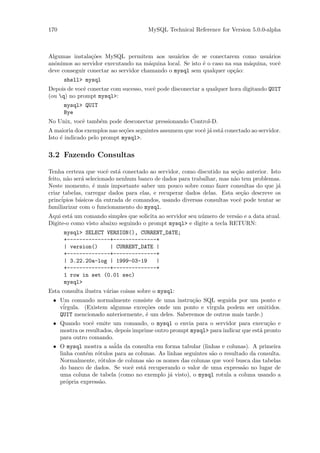 170                                    MySQL Technical Reference for Version 5.0.0-alpha



Algumas instala¸˜es MySQL permitem aos usu´rios de se conectarem como usu´rios
                co                              a                                  a
anˆnimos ao servidor executando na m´quina local. Se isto ´ o caso na sua m´quina, vocˆ
  o                                    a                  e                a          e
deve conseguir conectar ao servidor chamando o mysql sem qualquer op¸˜o:
                                                                      ca
      shell> mysql
Depois de vocˆ conectar com sucesso, vocˆ pode disconectar a qualquer hora digitando QUIT
             e                          e
(ou q) no prompt mysql>:
      mysql> QUIT
      Bye
No Unix, vocˆ tamb´m pode desconectar pressionando Control-D.
            e     e
A maioria dos exemplos nas se¸˜es seguintes assumem que vocˆ j´ est´ conectado ao servidor.
                             co                            e a a
Isto ´ indicado pelo prompt mysql>.
     e


3.2 Fazendo Consultas

Tenha certeza que vocˆ est´ conectado ao servidor, como discutido na se¸˜o anterior. Isto
                        e    a                                          ca
feito, n˜o ser´ selecionado nenhum banco de dados para trabalhar, mas n˜o tem problemas.
        a     a                                                        a
Neste momento, ´ mais importante saber um pouco sobre como fazer consultas do que j´
                   e                                                                    a
criar tabelas, carregar dados para elas, e recuperar dados delas. Esta se¸˜o descreve os
                                                                          ca
princ´ipios b´sicos da entrada de comandos, usando diversas consultas vocˆ pode tentar se
             a                                                           e
familiarizar com o funcionamento do mysql.
Aqui est´ um comando simples que solicita ao servidor seu n´mero de vers˜o e a data atual.
        a                                                  u            a
Digite-o como visto abaixo seguindo o prompt mysql> e digite a tecla RETURN:
      mysql> SELECT VERSION(), CURRENT_DATE;
      +--------------+--------------+
      | version()    | CURRENT_DATE |
      +--------------+--------------+
      | 3.22.20a-log | 1999-03-19   |
      +--------------+--------------+
      1 row in set (0.01 sec)
      mysql>
Esta consulta ilustra v´rias coisas sobre o mysql:
                       a
 • Um comando normalmente consiste de uma instru¸˜o SQL seguida por um ponto e
                                                   ca
   v´
    irgula. (Existem algumas exce¸˜es onde um ponto e v´
                                  co                     irgula podem ser omitidos.
   QUIT mencionado anteriormente, ´ um deles. Saberemos de outros mais tarde.)
                                  e
 • Quando vocˆ emite um comando, o mysql o envia para o servidor para execu¸˜o e
               e                                                                   ca
   mostra os resultados, depois imprime outro prompt mysql> para indicar que est´ pronto
                                                                                 a
   para outro comando.
 • O mysql mostra a sa´ da consulta em forma tabular (linhas e colunas). A primeira
                         ida
   linha cont´m r´tulos para as colunas. As linhas seguintes s˜o o resultado da consulta.
             e    o                                           a
   Normalmente, r´tulos de colunas s˜o os nomes das colunas que vocˆ busca das tabelas
                    o                 a                               e
   do banco de dados. Se vocˆ est´ recuperando o valor de uma express˜o no lugar de
                               e    a                                     a
   uma coluna de tabela (como no exemplo j´ visto), o mysql rotula a coluna usando a
                                              a
   pr´pria express˜o.
      o            a
 