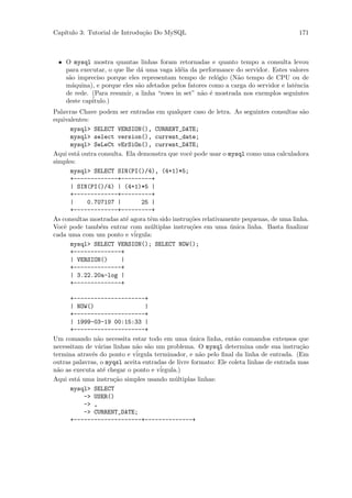 Cap´
   ıtulo 3: Tutorial de Introdu¸˜o Do MySQL
                               ca                                                      171



 • O mysql mostra quantas linhas foram retornadas e quanto tempo a consulta levou
   para executar, o que lhe d´ uma vaga id´ia da performance do servidor. Estes valores
                             a             e
   s˜o impreciso porque eles representam tempo de rel´gio (N˜o tempo de CPU ou de
    a                                                   o      a
   m´quina), e porque eles s˜o afetados pelos fatores como a carga do servidor e latˆncia
     a                      a                                                       e
   de rede. (Para resumir, a linha “rows in set” n˜o ´ mostrada nos exemplos seguintes
                                                   a e
   deste cap´
            itulo.)
Palavras Chave podem ser entradas em qualquer caso de letra. As seguintes consultas s˜o a
equivalentes:
      mysql> SELECT VERSION(), CURRENT_DATE;
      mysql> select version(), current_date;
      mysql> SeLeCt vErSiOn(), current_DATE;
Aqui est´ outra consulta. Ela demonstra que vocˆ pode usar o mysql como uma calculadora
         a                                      e
simples:
      mysql> SELECT SIN(PI()/4), (4+1)*5;
      +-------------+---------+
      | SIN(PI()/4) | (4+1)*5 |
      +-------------+---------+
      |     0.707107 |          25 |
      +-------------+---------+
As consultas mostradas at´ agora tˆm sido instru¸˜es relativamente pequenas, de uma linha.
                          e        e            co
Vocˆ pode tamb´m entrar com m´ltiplas instru¸˜es em uma unica linha. Basta ﬁnalizar
    e            e                 u            co             ´
cada uma com um ponto e v´   irgula:
      mysql> SELECT VERSION(); SELECT NOW();
      +--------------+
      | VERSION()       |
      +--------------+
      | 3.22.20a-log |
      +--------------+

      +---------------------+
      | NOW()                    |
      +---------------------+
      | 1999-03-19 00:15:33 |
      +---------------------+
Um comando n˜o necessita estar todo em uma unica linha, ent˜o comandos extensos que
                a                                ´               a
necessitam de v´rias linhas n˜o s˜o um problema. O mysql determina onde sua instru¸˜o
                a            a a                                                        ca
termina atrav´s do ponto e v´
              e              irgula terminador, e n˜o pelo ﬁnal da linha de entrada. (Em
                                                     a
outras palavras, o myqsl aceita entradas de livre formato: Ele coleta linhas de entrada mas
n˜o as executa at´ chegar o ponto e v´
 a                e                   irgula.)
Aqui est´ uma instru¸˜o simples usando m´ltiplas linhas:
         a           ca                     u
      mysql> SELECT
           -> USER()
           -> ,
           -> CURRENT_DATE;
      +--------------------+--------------+
 