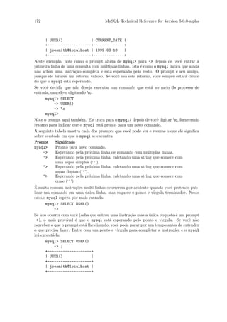 172                                    MySQL Technical Reference for Version 5.0.0-alpha



       | USER()                   | CURRENT_DATE |
       +--------------------+--------------+
       | joesmith@localhost | 1999-03-18          |
       +--------------------+--------------+
Neste exemplo, note como o prompt altera de mysql> para -> depois de vocˆ entrar a e
primeira linha de uma consulta com m´ltiplas linhas. Isto ´ como o mysql indica que ainda
                                        u                  e
n˜o achou uma instru¸˜o completa e est´ esperando pelo resto. O prompt ´ seu amigo,
  a                      ca                a                                     e
porque ele fornece um retorno valioso. Se vocˆ usa este retorno, vocˆ sempre estar´ ciente
                                              e                       e              a
do que o mysql est´ esperando.
                    a
Se vocˆ decidir que n˜o deseja executar um comando que est´ no meio do processo de
        e                a                                      a
entrada, cancele-o digitando c:
       mysql> SELECT
           -> USER()
           -> c
       mysql>
Note o prompt aqui tamb´m. Ele troca para o mysql> depois de vocˆ digitar c, fornecendo
                            e                                       e
retorno para indicar que o mysql est´ pronto para um novo comando.
                                      a
A seguinte tabela mostra cada dos prompts que vocˆ pode ver e resume o que ele signiﬁca
                                                     e
sobre o estado em que o mysql se encontra:
Prompt      Signiﬁcado
mysql>      Pronto para novo comando.
      ->    Esperando pela pr´xima linha de comando com m´ltiplas linhas.
                                o                             u
      ’>    Esperando pela pr´xima linha, coletando uma string que comece com
                                o
            uma aspas simples (‘’’).
      ">    Esperando pela pr´xima linha, coletando uma string que comece com
                                o
            aspas duplas (‘"’).
      ‘>    Esperando pela pr´xima linha, coletando uma string que comece com
                                o
            crase (‘‘’).
´ muito comum instru¸˜es multi-linhas ocorrerem por acidente quando vocˆ pretende pub-
E                        co                                                  e
licar um comando em uma unica linha, mas esquece o ponto e v´
                              ´                                   irgula terminador. Neste
caso,o mysql espera por mais entrada:
       mysql> SELECT USER()
           ->
Se isto ocorrer com vocˆ (acha que entrou uma instru¸˜o mas a unica resposta ´ um prompt
                         e                           ca        ´                 e
->), o mais prov´vel ´ que o mysql est´ esperando pelo ponto e v´
                  a      e                a                             irgula. Se vocˆ n˜o
                                                                                       e a
perceber o que o prompt est´ lhe dizendo, vocˆ pode parar por um tempo antes de entender
                              a               e
o que precisa fazer. Entre com um ponto e v´  irgula para completar a instru¸˜o, e o mysql
                                                                               ca
ir´ execut´-la:
  a       a
       mysql> SELECT USER()
           -> ;
       +--------------------+
       | USER()                   |
       +--------------------+
       | joesmith@localhost |
       +--------------------+
 