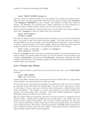 Cap´
   ıtulo 3: Tutorial de Introdu¸˜o Do MySQL
                               ca                                                        175



      mysql> CREATE DATABASE menagerie;
No Unix, nomes de bancos de dados s˜o caso sensitivo (ao contr´rio das palavras chave
                                       a                           a
SQL), portanto vocˆ deve sempre fazer referˆncia ao seu banco de dados como menagerie
                   e                        e
e n˜o Menagerie, MENAGERIE ou outra varia¸˜o. Isto tamb´m ´ verdade para nomes de
   a                                         ca              e e
tabelas. (No Windows, esta restri¸˜o n˜o se aplica, entiretanto vocˆ deve referenciar os
                                   ca a                                e
bancos de dados e tabelas usando o mesmo caso em toda a parte da consulta.)
Criar um bancos de dados n˜o o seleciona para o uso; vocˆ deve fazer isso de forma expl´
                           a                            e                              icita.
Para fazer o menagerie o banco de dados atual, use o comando:
      mysql> USE menagerie
      Database changed
Seu banco de dados necessita ser criado somente uma unica vez, mas vocˆ deve selecion´-lo
                                                    ´                 e              a
para o uso cada vez que vocˆ iniciar uma se¸˜o mysql. Vocˆ pode fazer isso usando a
                              e              ca               e
instru¸˜o USE como visto no exemplo. Uma forma alternativa ´ selecionar o banco de dados
      ca                                                    e
na linha de comando quando vocˆ chamar o mysql. Apenas especiﬁque seu nome depois de
                                e
qualquer parˆmetro de conex˜o que vocˆ pode precisar fornecer. Por exemplo:
             a               a          e
      shell> mysql -h servidor -u usuario -p menagerie
      Enter password: ********
Perceba que menagerie n˜o ´ sua senha no comando mostrado. Se vocˆ precisar passar sua
                         a e                                        e
senha na linha de comando depois da op¸˜o -p, vocˆ deve fazˆ-lo sem usar espa¸os (por
                                       ca          e         e                 c
exemplo, -pminhasenha e n˜o como em -p minhasenha). Entretando, colocando sua senha
                           a
na linha de comando n˜o ´ recomendado, porque isto exp˜e sua senha permitindo que outro
                       a e                            o
usu´rio utilize a sua m´quina.
    a                  a

3.3.2 Criando uma Tabela

Criar o banco de dados ´ a parte f´cil, mas neste ponto ele est´ vazio, como o SHOW TABLES
                       e          a                            a
mostrar´:
        a
      mysql> SHOW TABLES;
      Empty set (0.00 sec)
A parte mais dif´ ´ decidir qual a estrutura que seu banco de dados deve ter: quais tabelas
                icil e
vocˆ precisar´ e que colunas estar˜o em cada uma delas.
   e         a                    a
Vocˆ ir´ precisar de uma tabela para guardar um registro para cada um de seus animais
    e a
de estima¸˜o. Esta tabela pode ser chamada pet, e ela deve conter, pelo menos, o nome
          ca
de cada animal. Como o nome por si s´ n˜o ´ muito interessante, a tabela dever´ conter
                                       o a e                                  a
outras informa¸˜es. Por exemplo, se mais de uma pessoa na sua fam´ tamb´m tem
               co                                                     ilia    e
animais, vocˆ pode desejar listar cada dono. Vocˆ pode tamb´m desejargravar algumas
             e                                     e         e
informa¸˜es descritivas b´sicas como esp´cie e sexo.
        co               a              e
Que tal a idade? Pode ser do interesse, mas n˜o ´ uma boa coisa para se armazenar em um
                                              a e
banco de dados. A idade muda ` medida em que o tempo passa, o que signiﬁca que vocˆ
                                 a                                                       e
sempre ter´ de atualizar seus registros. Em vez disso, ´ melhor armazenar um valor ﬁxo
           a                                             e
como a data de nascimento. Ent˜o, sempre que vocˆ precisar da idade, basta vocˆ calcul´-la
                                a                    e                         e      a
como a diferen¸a entre a data atual e a data de anivers´rio. O MySQL fornece fun¸˜es para
               c                                       a                         co
fazer aritm´tica de datas, ent˜o isto n˜o ´ dif´
           e                  a         a e     icil. Armazenando datas de anivers´rio no
                                                                                   a
lugar da idade tamb´m oferece outras vantagens:
                    e
 