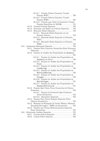 xix

               10.4.2.1 Criando Valores Geometry Usando
                        Fun¸˜es WKT . . . . . . . . . . . . . . . . . . . . . . . . . . . 739
                               co
               10.4.2.2 Criando Valores Geometry Usando
                        Fun¸˜es WKB . . . . . . . . . . . . . . . . . . . . . . . . . . . 740
                               co
               10.4.2.3 Criando uma Valor de Geometira Usando
                        Fun¸˜es Espec´
                               co                 iﬁcas do MySQL . . . . . . . . . . . 741
      10.4.3 Criando Colunas Espaciais . . . . . . . . . . . . . . . . . . . 742
      10.4.4 Entrando com Dados em Colunas Espaciais . . . . 743
      10.4.5 Buscando Dados Espaciais . . . . . . . . . . . . . . . . . . . 744
               10.4.5.1 Buscando Dados Espaciais em um
                        Formato Interno . . . . . . . . . . . . . . . . . . . . . . . . . 744
               10.4.5.2 Buscando Dados Espaciais no Formato
                        WKT . . . . . . . . . . . . . . . . . . . . . . . . . . . . . . . . . . . 744
               10.4.5.3 Buscando Dados Espaciais no Formato
                        WKB . . . . . . . . . . . . . . . . . . . . . . . . . . . . . . . . . . . 744
10.5 Analisando Informa¸˜o Espacial . . . . . . . . . . . . . . . . . . . . . . . 744
                                    ca
      10.5.1 Fun¸˜es Para Converter Geometrias Entre Formatos
                       co
           Diferentes . . . . . . . . . . . . . . . . . . . . . . . . . . . . . . . . . . . . . . 745
      10.5.2 Fun¸˜es de An´lise das Propriedades de Geometry
                       co                   a
           . . . . . . . . . . . . . . . . . . . . . . . . . . . . . . . . . . . . . . . . . . . . . . . 745
               10.5.2.1 Fun¸˜es de An´lise das Propriedades de
                                         co                  a
                        Geometry em Geral . . . . . . . . . . . . . . . . . . . . . . 746
               10.5.2.2 Fun¸˜es de An´lise das Propriedades de
                                         co                  a
                        Point . . . . . . . . . . . . . . . . . . . . . . . . . . . . . . . . . . . 747
               10.5.2.3 Fun¸˜es de An´lise das Propriedades de
                                         co                  a
                        LineString . . . . . . . . . . . . . . . . . . . . . . . . . . . . . 748
               10.5.2.4 Fun¸˜es de An´lise das Propriedades de
                                         co                  a
                        MultiLineString . . . . . . . . . . . . . . . . . . . . . . . . 749
               10.5.2.5 Fun¸˜es de An´lise das Propriedades de
                                         co                  a
                        Polygon. . . . . . . . . . . . . . . . . . . . . . . . . . . . . . . . . 750
               10.5.2.6 Fun¸˜es de An´lise das Propriedades de
                                         co                  a
                        MultiPolygon . . . . . . . . . . . . . . . . . . . . . . . . . . . 751
               10.5.2.7 Fun¸˜es de An´lise das Propriedades de
                                         co                  a
                        GeometryCollection . . . . . . . . . . . . . . . . . . . . 751
      10.5.3 Fun¸˜es Que Criam Novas Geometrias de Outras
                       co
           Existentes . . . . . . . . . . . . . . . . . . . . . . . . . . . . . . . . . . . . . . 752
               10.5.3.1 Fun¸˜es de Geometria Que Produzem
                                         co
                        Novas Geometrias . . . . . . . . . . . . . . . . . . . . . . . . 752
               10.5.3.2 Operadores Espaciais . . . . . . . . . . . . . . . . 752
      10.5.4 Fun¸˜es Para Testar Rela¸˜es Espaciais Entre
                       co                                       co
           Objetos Geom´tricos . . . . . . . . . . . . . . . . . . . . . . . . . . . . 753
                                    e
      10.5.5 Rela¸˜es de Retˆngulo de Limite M´
                         co                   a                                   inimo (Minimal
           Bounding Rectangles - MBR) em Geometrias . . . . . 753
      10.5.6 Fun¸˜es que Testam Relacionamentos Espaciais
                       co
           Entre Geometrias . . . . . . . . . . . . . . . . . . . . . . . . . . . . . . . 754
10.6 Otimizando An´lises Espaciais . . . . . . . . . . . . . . . . . . . . . . . . 755
                            a
      10.6.1 Criando ´           Indices Espaciais . . . . . . . . . . . . . . . . . . . . 755
                               ´
      10.6.2 Usando Indice Espacial . . . . . . . . . . . . . . . . . . . . . . 756
 