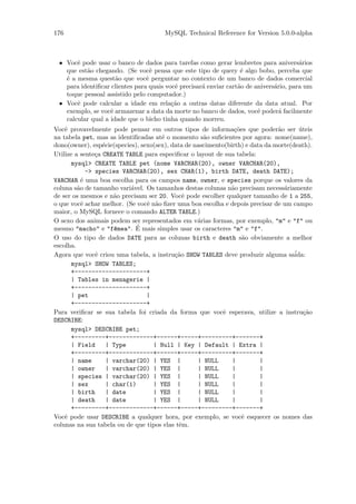 176                                    MySQL Technical Reference for Version 5.0.0-alpha



 • Vocˆ pode usar o banco de dados para tarefas como gerar lembretes para anivers´rios
       e                                                                               a
   que est˜o chegando. (Se vocˆ pensa que este tipo de query ´ algo bobo, perceba que
          a                       e                               e
   ´ a mesma quest˜o que vocˆ perguntar no contexto de um banco de dados comercial
   e                 a          e
   para identiﬁcar clientes para quais vocˆ precisar´ enviar cart˜o de anivers´rio, para um
                                          e         a            a            a
   toque pessoal assistido pelo computador.)
 • Vocˆ pode calcular a idade em rela¸˜o a outras datas diferente da data atual. Por
       e                                 ca
   exemplo, se vocˆ armazenar a data da morte no banco de dados, vocˆ poder´ facilmente
                   e                                                    e       a
   calcular qual a idade que o bicho tinha quando morreu.
Vocˆ provavelmente pode pensar em outros tipos de informa¸˜es que poder˜o ser uteis
    e                                                           co             a       ´
na tabela pet, mas as identiﬁcadas at´ o momento s˜o suﬁcientes por agora: nome(name),
                                      e              a
dono(owner), esp´cie(species), sexo(sex), data de nascimento(birth) e data da morte(death).
                  e
Utilize a sente¸a CREATE TABLE para especiﬁcar o layout de sua tabela:
                c
      mysql> CREATE TABLE pet (nome VARCHAR(20), owner VARCHAR(20),
             -> species VARCHAR(20), sex CHAR(1), birth DATE, death DATE);
VARCHAR ´ uma boa escolha para os campos name, owner, e species porque os valores da
           e
coluna s˜o de tamanho vari´vel. Os tamanhos destas colunas n˜o precisam necess´riamente
         a                 a                                  a                  a
de ser os mesmos e n˜o precisam ser 20. Vocˆ pode escolher qualquer tamanho de 1 a 255,
                      a                       e
o que vocˆ achar melhor. (Se vocˆ n˜o ﬁzer uma boa escolha e depois precisar de um campo
           e                     e a
maior, o MySQL fornece o comando ALTER TABLE.)
O sexo dos animais podem ser representados em v´rias formas, por exemplo, "m" e "f" ou
                                                   a
                             ´
mesmo "macho" e "f^mea". E mais simples usar os caracteres "m" e "f".
                      e
O uso do tipo de dados DATE para as colunas birth e death s˜o obviamente a melhor
                                                                   a
escolha.
Agora que vocˆ criou uma tabela, a instru¸˜o SHOW TABLES deve produzir alguma sa´
                e                          ca                                        ida:
      mysql> SHOW TABLES;
      +---------------------+
      | Tables in menagerie |
      +---------------------+
      | pet                      |
      +---------------------+
Para veriﬁcar se sua tabela foi criada da forma que vocˆ esperava, utilize a instru¸˜o
                                                            e                            ca
DESCRIBE:
      mysql> DESCRIBE pet;
      +---------+-------------+------+-----+---------+-------+
      | Field       | Type         | Null | Key | Default | Extra |
      +---------+-------------+------+-----+---------+-------+
      | name        | varchar(20) | YES |          | NULL      |         |
      | owner       | varchar(20) | YES |          | NULL      |         |
      | species | varchar(20) | YES |              | NULL      |         |
      | sex         | char(1)      | YES |         | NULL      |         |
      | birth       | date         | YES |         | NULL      |         |
      | death       | date         | YES |         | NULL      |         |
      +---------+-------------+------+-----+---------+-------+
Vocˆ pode usar DESCRIBE a qualquer hora, por exemplo, se vocˆ esquecer os nomes das
    e                                                              e
colunas na sua tabela ou de que tipos elas tˆm.
                                             e
 