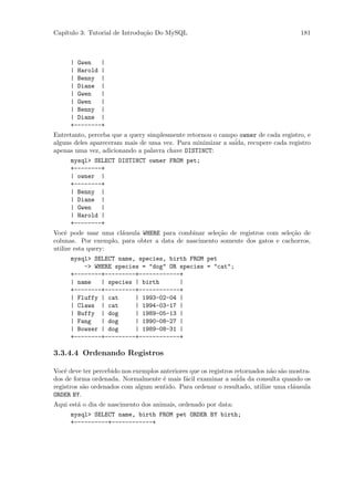 Cap´
   ıtulo 3: Tutorial de Introdu¸˜o Do MySQL
                               ca                                                      181



      | Gwen   |
      | Harold |
      | Benny |
      | Diane |
      | Gwen   |
      | Gwen   |
      | Benny |
      | Diane |
      +--------+
Entretanto, perceba que a query simplesmente retornou o campo owner de cada registro, e
alguns deles apareceram mais de uma vez. Para minimizar a sa´
                                                            ida, recupere cada registro
apenas uma vez, adicionando a palavra chave DISTINCT:
      mysql> SELECT DISTINCT owner FROM pet;
      +--------+
      | owner |
      +--------+
      | Benny |
      | Diane |
      | Gwen   |
      | Harold |
      +--------+
Vocˆ pode usar uma cl´usula WHERE para combinar sele¸˜o de registros com sele¸˜o de
    e                 a                              ca                      ca
colunas. Por exemplo, para obter a data de nascimento somente dos gatos e cachorros,
utilize esta query:
      mysql> SELECT name, species, birth FROM pet
          -> WHERE species = "dog" OR species = "cat";
      +--------+---------+------------+
      | name   | species | birth      |
      +--------+---------+------------+
      | Fluffy | cat     | 1993-02-04 |
      | Claws | cat      | 1994-03-17 |
      | Buffy | dog      | 1989-05-13 |
      | Fang   | dog     | 1990-08-27 |
      | Bowser | dog     | 1989-08-31 |
      +--------+---------+------------+

3.3.4.4 Ordenando Registros

Vocˆ deve ter percebido nos exemplos anteriores que os registros retornados n˜o s˜o mostra-
    e                                                                        a a
dos de forma ordenada. Normalmente ´ mais f´cil examinar a saida
                                      e       a                  ´ da consulta quando os
registros s˜o ordenados com algum sentido. Para ordenar o resultado, utilize uma cl´usula
           a                                                                         a
ORDER BY.
Aqui est´ o dia de nascimento dos animais, ordenado por data:
        a
      mysql> SELECT name, birth FROM pet ORDER BY birth;
      +----------+------------+
 