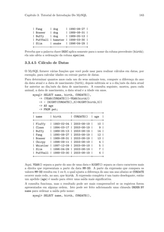 Cap´
   ıtulo 3: Tutorial de Introdu¸˜o Do MySQL
                               ca                                                        183



      | Fang     | dog     | 1990-08-27 |
      | Bowser   | dog     | 1989-08-31 |
      | Buffy    | dog     | 1989-05-13 |
      | Puffball | hamster | 1999-03-30 |
      | Slim     | snake   | 1996-04-29 |
      +----------+---------+------------+
Perceba que a palavra chave DESC aplica somente para o nome da coluna precedente (birth);
ela n˜o afeta a ordena¸˜o da coluna species.
     a                ca

3.3.4.5 C´lculo de Datas
         a

O MySQL fornece v´rias fun¸˜es que vocˆ pode usar para realizar c´lculos em datas, por
                    a        co           e                      a
exemplo, para calcular idades ou extrair partes de datas.
Para determinar quantos anos cada um do seus animais tem, compute a diferen¸a do ano
                                                                                c
da data atual e a data de nascimento (birth), depois subtraia se a o dia/mˆs da data atual
                                                                          e
for anterior ao dia/mˆs da data de nascimento. A consulta seguinte, mostra, para cada
                      e
animal, a data de nascimento, a data atual e a idade em anos.
      mysql> SELECT name, birth, CURDATE(),
          -> (YEAR(CURDATE())-YEAR(birth))
          -> - (RIGHT(CURDATE(),5)<RIGHT(birth,5))
          -> AS age
          -> FROM pet;
      +----------+------------+------------+------+
      | name     | birth      | CURDATE() | age |
      +----------+------------+------------+------+
      | Fluffy   | 1993-02-04 | 2003-08-19 |   10 |
      | Claws    | 1994-03-17 | 2003-08-19 |    9 |
      | Buffy    | 1989-05-13 | 2003-08-19 |   14 |
      | Fang     | 1990-08-27 | 2003-08-19 |   12 |
      | Bowser   | 1989-08-31 | 2003-08-19 |   13 |
      | Chirpy   | 1998-09-11 | 2003-08-19 |    4 |
      | Whistler | 1997-12-09 | 2003-08-19 |    5 |
      | Slim     | 1996-04-29 | 2003-08-19 |    7 |
      | Puffball | 1999-03-30 | 2003-08-19 |    4 |
      +----------+------------+------------+------+

Aqui, YEAR() separa a parte do ano de uma data e RIGHT() separa os cinco caracteres mais
a direita que representam a parte da data MM-DD. A parte da express˜o que compara os
                                                                          a
valores MM-DD resulta em 1 ou 0, o qual ajusta a diferen¸a do ano um ano abaixo se CURDATE
                                                        c
ocorrer mais cedo, no ano, que birth. A express˜o completa ´ um tanto deselegante, ent˜o
                                                  a            e                            a
um apelido (age) ´ usado para obter uma sa´ mais signiﬁcativa.
                  e                           ida
A consulta funciona, mas o resultado pode ser mais compreens´      ivel se os registros forem
apresentados em alguma ordem. Isto pode ser feito adicionando uma cl´usula ORDER BY
                                                                             a
                       ´ pelo nome:
name para ordenar a saida
      mysql> SELECT name, birth, CURDATE(),
 