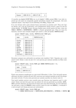 Cap´
   ıtulo 3: Tutorial de Introdu¸˜o Do MySQL
                               ca                                                     185



     +--------+------------+------------+------+
     | Bowser | 1989-08-31 | 1995-07-29 |    5 |
     +--------+------------+------------+------+
A consulta usa death IS NOT NULL em vez de death != NULL porque NULL ´ um valor es-
                                                                      e
pecial que n˜o pode ser comparada usando operadores comuns de compara¸˜o. Isto ser´
            a                                                         ca          a
explicado depois. Veja Se¸˜o 3.3.4.6 [Working with NULL], P´gina 186.
                         ca                                a
E se vocˆ desejar saber quais animais fazem anivers´rio no pr´ximo mˆs? Para este tipo
         e                                            a        o         e
de c´lculo, ano e dia s˜o irrelevantes; vocˆ simplesmente deseja extrair a parte do mˆs da
    a                  a                   e                                         e
coluna birth. O MySQL fornece diversas fun¸˜es para extrair partes da data, como em
                                                co
YEAR(), MONTH() e DAYOFMONTH(). MONTH ´ a fun¸˜o apropriada aqui. Para ver como ela
                                             e     ca
funciona, execute uma consulta simples que mostre o valor de birth e MONTH(birth):
      mysql> SELECT name, birth, MONTH(birth) FROM pet;
      +----------+------------+--------------+
      | name        | birth          | MONTH(birth) |
      +----------+------------+--------------+
      | Fluffy      | 1993-02-04 |                 2 |
      | Claws       | 1994-03-17 |                 3 |
      | Buffy       | 1989-05-13 |                 5 |
      | Fang        | 1990-08-27 |                 8 |
      | Bowser      | 1989-08-31 |                 8 |
      | Chirpy      | 1998-09-11 |                 9 |
      | Whistler | 1997-12-09 |                   12 |
      | Slim        | 1996-04-29 |                 4 |
      | Puffball | 1999-03-30 |                    3 |
      +----------+------------+--------------+
Encontrar animais com an´   ivers´rio no pr´ximo mˆs tamb´m ´ f´cil. Suponha que o mˆs
                                 a         o       e      e e a                       e
atual ´ abril. Ent˜o o valor do mˆs ´ 4 e vocˆ procura por animais nascidos em Maio (mˆs
      e           a                e e        e                                       e
5) assim:
     mysql> SELECT name, birth FROM pet WHERE MONTH(birth) = 5;
     +-------+------------+
     | name | birth       |
     +-------+------------+
     | Buffy | 1989-05-13 |
     +-------+------------+
Existe uma pequena complica¸˜o se o mˆs atual ´ Dezembro, ´ claro. Vocˆ n˜o pode apenas
                              ca        e       e           e          e a
adicionar um para o n´mero do mˆs (12) e procurar por animais nascidos no mˆs 13, porque
                     u            e                                         e
n˜o existe tal mˆs. O certo seria procurar por animais nascidos em Janeiro (mˆs 1).
 a              e                                                             e
Vocˆ pode tamb´m escrever uma consulta para que funcione sem importar qual ´ o mˆs
   e            e                                                               e     e
atual. Assim vocˆ n˜o tˆm quee usar um n´mero de mˆs em particular na consulta. DATE_
                e a e                     u          e
ADD() permite adicionar um intervalo de tempo para uma data fornecida. Se vocˆ adicionar
                                                                             e
um mˆs para o valor de CURDATE, ent˜o extrair a parte do mˆs com MONTH(), o resultado ´
      e                             a                     e                            e
o mˆs no qual vocˆ deseja procurar por anivers´rios:
   e              e                           a
     mysql> SELECT name, birth FROM pet
         -> WHERE MONTH(birth) = MONTH(DATE_ADD(CURDATE(), INTERVAL 1 MONTH));
 