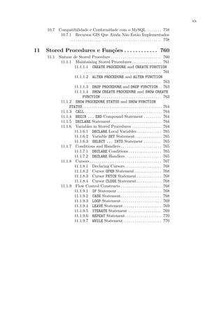 xx

     10.7 Compatibilidade e Conformidade com o MySQL . . . . . . . . 758
           10.7.1 Recursos GIS Que Ainda N˜o Est˜o Implementados        a           a
                . . . . . . . . . . . . . . . . . . . . . . . . . . . . . . . . . . . . . . . . . . . . . . . 758

11   Stored Procedures e Fun¸˜es . . . . . . . . . . . . 760
                            co
     11.1 Sintaxe de Stored Procedure . . . . . . . . . . . . . . . . . . . . . . . . . . 760
           11.1.1 Maintaining Stored Procedures . . . . . . . . . . . . . . . 761
                  11.1.1.1 CREATE PROCEDURE and CREATE FUNCTION
                        . . . . . . . . . . . . . . . . . . . . . . . . . . . . . . . . . . . . . . . . 761
                  11.1.1.2 ALTER PROCEDURE and ALTER FUNCTION
                        . . . . . . . . . . . . . . . . . . . . . . . . . . . . . . . . . . . . . . . . 763
                  11.1.1.3 DROP PROCEDURE and DROP FUNCTION . . 763
                  11.1.1.4 SHOW CREATE PROCEDURE and SHOW CREATE
                       FUNCTION . . . . . . . . . . . . . . . . . . . . . . . . . . . . . . . 763
           11.1.2 SHOW PROCEDURE STATUS and SHOW FUNCTION
                STATUS. . . . . . . . . . . . . . . . . . . . . . . . . . . . . . . . . . . . . . . . . 764
           11.1.3 CALL. . . . . . . . . . . . . . . . . . . . . . . . . . . . . . . . . . . . . . . . 764
           11.1.4 BEGIN ... END Compound Statement . . . . . . . . . 764
           11.1.5 DECLARE Statement . . . . . . . . . . . . . . . . . . . . . . . . . . 764
           11.1.6 Variables in Stored Procedures . . . . . . . . . . . . . . . 764
                  11.1.6.1 DECLARE Local Variables . . . . . . . . . . . . . 765
                  11.1.6.2 Variable SET Statement. . . . . . . . . . . . . . 765
                  11.1.6.3 SELECT ... INTO Statement . . . . . . . . . 765
           11.1.7 Conditions and Handlers . . . . . . . . . . . . . . . . . . . . . 765
                  11.1.7.1 DECLARE Conditions . . . . . . . . . . . . . . . . . 765
                  11.1.7.2 DECLARE Handlers . . . . . . . . . . . . . . . . . . . 765
           11.1.8 Cursors . . . . . . . . . . . . . . . . . . . . . . . . . . . . . . . . . . . . . 767
                  11.1.8.1 Declaring Cursors . . . . . . . . . . . . . . . . . . . 768
                  11.1.8.2 Cursor OPEN Statement . . . . . . . . . . . . . . 768
                  11.1.8.3 Cursor FETCH Statement . . . . . . . . . . . . . 768
                  11.1.8.4 Cursor CLOSE Statement . . . . . . . . . . . . . 768
           11.1.9 Flow Control Constructs . . . . . . . . . . . . . . . . . . . . . 768
                  11.1.9.1 IF Statement . . . . . . . . . . . . . . . . . . . . . . . 768
                  11.1.9.2 CASE Statement . . . . . . . . . . . . . . . . . . . . . 768
                  11.1.9.3 LOOP Statement . . . . . . . . . . . . . . . . . . . . . 769
                  11.1.9.4 LEAVE Statement . . . . . . . . . . . . . . . . . . . . 769
                  11.1.9.5 ITERATE Statement . . . . . . . . . . . . . . . . . 769
                  11.1.9.6 REPEAT Statement. . . . . . . . . . . . . . . . . . . 770
                  11.1.9.7 WHILE Statement . . . . . . . . . . . . . . . . . . . . 770
 