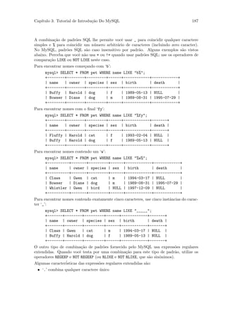 Cap´
   ıtulo 3: Tutorial de Introdu¸˜o Do MySQL
                               ca                                                    187



A combina¸˜o de padr˜es SQL lhe permite vocˆ usar _ para coincidir qualquer caractere
           ca         o                       e
simples e % para coincidir um n´mero arbitr´rio de caracteres (incluindo zero caracter).
                               u            a
No MySQL, padr˜es SQL s˜o caso insensitivo por padr˜o. Alguns exemplos s˜o vistos
                 o          a                          a                       a
abaixo. Perceba que vocˆ n˜o usa = ou != quando usar padr˜es SQL; use os operadores de
                        e a                              o
compara¸˜o LIKE ou NOT LIKE neste caso.
        ca
Para encontrar nomes come¸ando com ‘b’:
                         c
     mysql> SELECT * FROM pet WHERE name LIKE "b%";
     +--------+--------+---------+------+------------+------------+
     | name   | owner | species | sex | birth        | death      |
     +--------+--------+---------+------+------------+------------+
     | Buffy | Harold | dog      | f    | 1989-05-13 | NULL       |
     | Bowser | Diane | dog      | m    | 1989-08-31 | 1995-07-29 |
     +--------+--------+---------+------+------------+------------+
Para encontrar nomes com o ﬁnal ‘fy’:
     mysql> SELECT * FROM pet WHERE name LIKE "%fy";
     +--------+--------+---------+------+------------+-------+
     | name   | owner | species | sex | birth        | death |
     +--------+--------+---------+------+------------+-------+
     | Fluffy | Harold | cat     | f    | 1993-02-04 | NULL |
     | Buffy | Harold | dog      | f    | 1989-05-13 | NULL |
     +--------+--------+---------+------+------------+-------+
Para encontrar nomes contendo um ‘w’:
     mysql> SELECT * FROM pet WHERE name LIKE "%w%";
     +----------+-------+---------+------+------------+------------+
     | name     | owner | species | sex | birth       | death      |
     +----------+-------+---------+------+------------+------------+
     | Claws    | Gwen | cat      | m    | 1994-03-17 | NULL       |
     | Bowser   | Diane | dog     | m    | 1989-08-31 | 1995-07-29 |
     | Whistler | Gwen | bird     | NULL | 1997-12-09 | NULL       |
     +----------+-------+---------+------+------------+------------+
Para encontrar nomes contendo exatamente cinco caracteres, use cinco instˆncias do carac-
                                                                         a
ter ‘_’:
     mysql> SELECT * FROM pet WHERE name LIKE "_____";
     +-------+--------+---------+------+------------+-------+
     | name | owner | species | sex | birth         | death |
     +-------+--------+---------+------+------------+-------+
     | Claws | Gwen   | cat     | m    | 1994-03-17 | NULL |
     | Buffy | Harold | dog     | f    | 1989-05-13 | NULL |
     +-------+--------+---------+------+------------+-------+
O outro tipo de combina¸˜o de padr˜es fornecido pelo MySQL usa express˜es regulares
                         ca          o                                    o
extendidas. Quando vocˆ testa por uma combina¸˜o para este tipo de padr˜o, utilize os
                        e                         ca                      a
operadores REGEXP e NOT REGEXP (ou RLIKE e NOT RLIKE, que s˜o sinˆnimos).
                                                               a o
Algumas caracter´
                isticas das express˜es regulares extendidas s˜o:
                                   o                         a
 • ‘.’ combina qualquer caractere unico
                                  ´
 