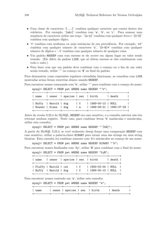 188                                   MySQL Technical Reference for Version 5.0.0-alpha



 • Uma classe de caracteres ‘[...]’ combina qualquer caractere que consta dentro dos
   colchetes. Por exemplo, ‘[abc]’ combina com ‘a’, ‘b’, ou ‘c’. Para nomear uma
   sequˆncia de caracteres utilize um tra¸o. ‘[a-z]’ combina com qualquer letra e ‘[0-9]’
        e                                c
   combina com qualquer d´  igito.
 • ‘*’ combina com nenhuma ou mais instˆncias de sua precedˆncia. Por exemplo, ‘x*’
                                          a                  e
   combina com qualquer n´mero de caracteres ‘x’, ‘[0-9]*’ combina com qualquer
                              u
   n´mero de d´
     u         igitos e ‘.*’ combina com qualquer n´mero de qualquer coisa.
                                                   u
 • Um padr˜o REGEXP casa com sucesso se ele ocorre em algum lugar no valor sendo
            a
   testado. (Ele difere do padr˜o LIKE, que s´ obtem suceeso se eles combinarem com
                               a             o
   todo o valor.)
 • Para fazer com que um padr˜o deva combinar com o come¸o ou o ﬁm de um valor
                                  a                             c
   sendo testado, utilize ‘^’ no come¸o ou ‘$’ no ﬁnal do padr˜o.
                                     c                        a
Para demonstrar como express˜es regulares extendidas funcionam, as consultas com LIKE
                              o
mostradas acima foram reescritas abaixo usando REGEXP.
Para encontrar nomes come¸ando com ‘b’, utilize ‘^’ para combinar com o come¸o do nome:
                         c                                                  c
      mysql> SELECT * FROM pet WHERE name REGEXP "^b";
      +--------+--------+---------+------+------------+------------+
      | name   | owner | species | sex | birth        | death      |
      +--------+--------+---------+------+------------+------------+
      | Buffy | Harold | dog      | f    | 1989-05-13 | NULL       |
      | Bowser | Diane | dog      | m    | 1989-08-31 | 1995-07-29 |
      +--------+--------+---------+------+------------+------------+
Antes da vers˜o 3.23.4 do MySQL, REGEXP era caso sensitivo, e a consulta anterior n˜o iria
               a                                                                    a
retornar nenhum registro. Neste caso, para combinar letras ‘b’ mai´sculas e min´sculas,
                                                                   u              u
utilize esta consulta:
      mysql> SELECT * FROM pet WHERE name REGEXP "^[bB]";
A partir do MySQL 3.23.4, se vocˆ realmente deseja for¸ar uma compara¸˜o REGEXP com
                                    e                   c                ca
caso sensitivo, utilize a palavra-chave BINARY para tornar uma das strings em uma string
bin´rias. Esta consulta ir´ combinar somente com ‘b’s min´sculos no come¸o de um nome:
   a                       a                               u              c
      mysql> SELECT * FROM pet WHERE name REGEXP BINARY "^b";
Para encontrar nomes ﬁnalizados com ‘fy’, utilize ‘$’ para combinar com o ﬁnal do nome:
      mysql> SELECT * FROM pet WHERE name REGEXP "fy$";
      +--------+--------+---------+------+------------+-------+
      | name   | owner | species | sex | birth        | death |
      +--------+--------+---------+------+------------+-------+
      | Fluffy | Harold | cat     | f    | 1993-02-04 | NULL |
      | Buffy | Harold | dog      | f    | 1989-05-13 | NULL |
      +--------+--------+---------+------+------------+-------+
Para encontrar nomes contendo um ‘w’, utilize esta consulta:
      mysql> SELECT * FROM pet WHERE name REGEXP "w";
      +----------+-------+---------+------+------------+------------+
      | name     | owner | species | sex | birth       | death      |
      +----------+-------+---------+------+------------+------------+
 