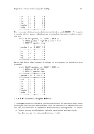 Cap´
   ıtulo 3: Tutorial de Introdu¸˜o Do MySQL
                               ca                                                        191



      | cat     | f    |        1 |
      | cat     | m    |        1 |
      | dog     | f    |        1 |
      | dog     | m    |        2 |
      | hamster | f    |        1 |
      | snake   | m    |        1 |
      +---------+------+----------+
N˜o ´ necess´rio selecionar uma tabela inteira quando estiver usando COUNT(). Por exemplo,
  a e       a
a consulta anterior, quando realizada apenas procurando por cachorros e gatos, se parece
com isto:
      mysql> SELECT species, sex, COUNT(*) FROM pet
          -> WHERE species = "dog" OR species = "cat"
          -> GROUP BY species, sex;
      +---------+------+----------+
      | species | sex | COUNT(*) |
      +---------+------+----------+
      | cat     | f    |        1 |
      | cat     | m    |        1 |
      | dog     | f    |        1 |
      | dog     | m    |        2 |
      +---------+------+----------+
Ou se vocˆ desejar saber o n´mero de animais por sexo somente de animais com sexo
           e                u
conhecido:
      mysql> SELECT species, sex, COUNT(*) FROM pet
          -> WHERE sex IS NOT NULL
          -> GROUP BY species, sex;
      +---------+------+----------+
      | species | sex | COUNT(*) |
      +---------+------+----------+
      | bird    | f    |        1 |
      | cat     | f    |        1 |
      | cat     | m    |        1 |
      | dog     | f    |        1 |
      | dog     | m    |        2 |
      | hamster | f    |        1 |
      | snake   | m    |        1 |
      +---------+------+----------+

3.3.4.9 Utilizando M´ ltiplas Tabelas
                    u

A tabela pet mant´m informa¸˜es de quais animais vocˆ tem. Se vocˆ deseja gravar outras
                    e           co                       e             e
informa¸˜es sobre eles como eventos em suas vidas, tais como visitas ao veterin´rio ou sobre
        co                                                                      a
suas crias, vocˆ necessitar´ de outra tabela. Como esta tabela deve se parecer ? Ela precisa:
               e           a
 • Conter o nome do animal para que vocˆ saiba a qual animal pertence o evento.
                                       e
 • Uma data para que vocˆ saiba quando ocorreu o evento.
                        e
 