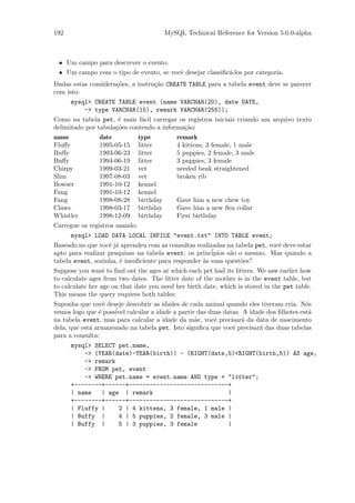 192                                        MySQL Technical Reference for Version 5.0.0-alpha



 • Um campo para descrever o evento.
 • Um campo com o tipo de evento, se vocˆ desejar classiﬁc´-los por categoria.
                                        e                 a
Dadas estas considera¸˜es, a instru¸˜o CREATE TABLE para a tabela event deve se parecer
                     co            ca
com isto:
      mysql> CREATE TABLE event (name VARCHAR(20), date DATE,
          -> type VARCHAR(15), remark VARCHAR(255));
Como na tabela pet, ´ mais f´cil carregar os registros iniciais criando um arquivo texto
                      e       a
delimitado por tabula¸˜es contendo a informa¸˜o:
                     co                     ca
name            date            type           remark
Fluﬀy           1995-05-15      litter         4 kittens, 3 female, 1 male
Buﬀy            1993-06-23      litter         5 puppies, 2 female, 3 male
Buﬀy            1994-06-19      litter         3 puppies, 3 female
Chirpy          1999-03-21      vet            needed beak straightened
Slim            1997-08-03      vet            broken rib
Bowser          1991-10-12      kennel
Fang            1991-10-12      kennel
Fang            1998-08-28      birthday       Gave him a new chew toy
Claws           1998-03-17      birthday       Gave him a new ﬂea collar
Whistler        1998-12-09      birthday       First birthday
Carregue os registros usando:
      mysql> LOAD DATA LOCAL INFILE "event.txt" INTO TABLE event;
Baseado no que vocˆ j´ aprendeu com as consultas realizadas na tabela pet, vocˆ deve estar
                   e a                                                        e
apto para realizar pesquisas na tabela event; os princ´ipios s˜o o mesmo. Mas quando a
                                                              a
tabela event, sozinha, ´ insuﬁciente para responder `s suas quest˜es?
                       e                            a            o
Suppose you want to ﬁnd out the ages at which each pet had its litters. We saw earlier how
to calculate ages from two dates. The litter date of the mother is in the event table, but
to calculate her age on that date you need her birth date, which is stored in the pet table.
This means the query requires both tables:
Suponha que vocˆ deseje descobrir as idades de cada animal quando eles tiveram cria. N´s
                  e                                                                     o
vemos logo que ´ poss´ calcular a idade a partir das duas datas. A idade dos ﬁlhotes est´
                e    ivel                                                                a
na tabela event, mas para calcular a idade da m˜e, vocˆ precisar´ da data de nascimento
                                                 a      e        a
dela, que est´ armazenado na tabela pet. Isto signiﬁca que vocˆ precisar´ das duas tabelas
             a                                                e         a
para a consulta:
      mysql> SELECT pet.name,
          -> (YEAR(date)-YEAR(birth)) - (RIGHT(date,5)<RIGHT(birth,5)) AS age,
          -> remark
          -> FROM pet, event
          -> WHERE pet.name = event.name AND type = "litter";
      +--------+------+-----------------------------+
      | name   | age | remark                       |
      +--------+------+-----------------------------+
      | Fluffy |    2 | 4 kittens, 3 female, 1 male |
      | Buffy |     4 | 5 puppies, 2 female, 3 male |
      | Buffy |     5 | 3 puppies, 3 female         |
 