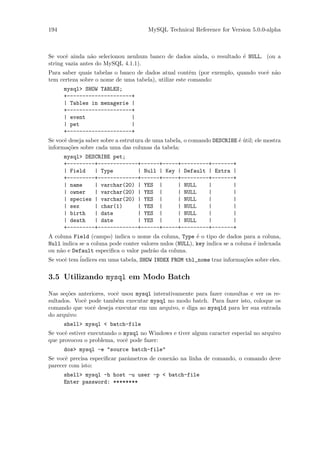 194                                    MySQL Technical Reference for Version 5.0.0-alpha



Se vocˆ ainda n˜o selecionou nenhum banco de dados ainda, o resultado ´ NULL. (ou a
       e         a                                                    e
string vazia antes do MySQL 4.1.1).
Para saber quais tabelas o banco de dados atual contˆm (por exemplo, quando vocˆ n˜o
                                                      e                        e a
tem certeza sobre o nome de uma tabela), utilize este comando:
      mysql> SHOW TABLES;
      +---------------------+
      | Tables in menagerie |
      +---------------------+
      | event               |
      | pet                 |
      +---------------------+
Se vocˆ deseja saber sobre a estrutura de uma tabela, o comando DESCRIBE ´ util; ele mostra
      e                                                                  e´
informa¸˜es sobre cada uma das colunas da tabela:
        co
      mysql> DESCRIBE pet;
      +---------+-------------+------+-----+---------+-------+
      | Field   | Type        | Null | Key | Default | Extra |
      +---------+-------------+------+-----+---------+-------+
      | name    | varchar(20) | YES |      | NULL    |       |
      | owner   | varchar(20) | YES |      | NULL    |       |
      | species | varchar(20) | YES |      | NULL    |       |
      | sex     | char(1)     | YES |      | NULL    |       |
      | birth   | date        | YES |      | NULL    |       |
      | death   | date        | YES |      | NULL    |       |
      +---------+-------------+------+-----+---------+-------+
A coluna Field (campo) indica o nome da coluna, Type ´ o tipo de dados para a coluna,
                                                          e
Null indica se a coluna pode conter valores nulos (NULL), key indica se a coluna ´ indexada
                                                                                 e
ou n˜o e Default especiﬁca o valor padr˜o da coluna.
    a                                    a
      e     ´
Se vocˆ tem indices em uma tabela, SHOW INDEX FROM tbl_nome traz informa¸˜es sobre eles.
                                                                             co


3.5 Utilizando mysql em Modo Batch

Nas se¸˜es anteriores, vocˆ usou mysql interativamente para fazer consultas e ver os re-
      co                  e
sultados. Vocˆ pode tamb´m executar mysql no modo batch. Para fazer isto, coloque os
             e            e
comando que vocˆ deseja executar em um arquivo, e diga ao mysqld para ler sua entrada
                 e
do arquivo:
      shell> mysql < batch-file
Se vocˆ estiver executando o mysql no Windows e tiver algum caracter especial no arquivo
      e
que provocou o problema, vocˆ pode fazer:
                              e
      dos> mysql -e "source batch-file"
Se vocˆ precisa especiﬁcar parˆmetros de conex˜o na linha de comando, o comando deve
      e                       a               a
parecer com isto:
      shell> mysql -h host -u user -p < batch-file
      Enter password: ********
 