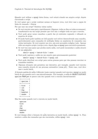 Cap´
   ıtulo 3: Tutorial de Introdu¸˜o Do MySQL
                               ca                                                          195



Quando vocˆ utilizar o mysql desta forma, vocˆ estar´ criando um arquivo script, depois
              e                                     e       a
executando o script.
Se vocˆ quiser que o script continue mesmo se hopuver erros, vocˆ deve usar a op¸˜o de
       e                                                                 e               ca
linha de comando --force.
Por que usar um script? Existem v´rias raz˜es:
                                       a         o
  • Se vocˆ executa uma query repetidamente (digamos, todos os dias ou todas as semanas),
            e
     transform´-lo em um script permite que vocˆ n˜o o redigite toda vez que o executa.
                 a                                    e a
  • Vocˆ pode gerar novas consultas a partir das j´ existentes copiando e editando os
         e                                                 a
     arquivos de script.
  • O modo batch pode tamb´m ser util quando vocˆ estiver desenvolvendo uma consulta,
                                  e       ´               e
     particularmente para comandos de m´ltiplas linhas ou sequˆncias de comandos com
                                                u                      e
     v´rias instru¸˜es. Se vocˆ cometer um erro, n˜o ser´ necess´rio redigitar tudo. Apenas
      a             co          e                      a     a      a
     edite seu arquivo script e corrija o erro, depois diga ao mysql para execut´-lo novamente.
                                                                                a
  • Se vocˆ tem uma query que produz muita saida, vocˆ pode encaminhar a sa´ atrav´s
            e                                        ´        e                      ida     e
     de um p´ginador.
               a
            shell> mysql < batch-file | more
  • Vocˆ pode capturar a sa´ em um arquivo para processamento posterior:
         e                      ida
            shell> mysql < batch-file > mysql.out
  • Vocˆ pode distribuir seu script para outras pessoas para que elas possam executar os
         e
     comandos tamb´m.  e
  • Algumas situa¸˜es n˜o permitem uso interativo, por exemplo, quando vocˆ executa
                      co    a                                                          e
     uma consulta atrav´s de um processo autom´tico (cron job). Neste caso, vocˆ deve
                          e                            a                                 e
     usar o modo batch.
A formato padr˜o de sa´ ´ diferente (mais conciso) quando vocˆ executa o mysql no modo
                  a      ida e                                       e
batch do que quando vocˆ o usa interativamente. Por exemplo, a sa´ de SELECT DISTINCT
                           e                                            ida
species FROM pet se parece com isto quando vocˆ o executa interativamente:
                                                       e
       +---------+
       | species |
       +---------+
       | bird        |
       | cat         |
       | dog         |
       | hamster |
       | snake       |
       +---------+
Mas ﬁca assim quando vocˆ o executa no modo batch:
                              e
       species
       bird
       cat
       dog
       hamster
       snake
Se vocˆ desejar obter o formato de sa´ interativa no modo batch, utilize mysql -t. Para
       e                                  ida
              ´ dos comandos que s˜o executados, utilize mysql -vvv.
mostrar a saida                         a
 