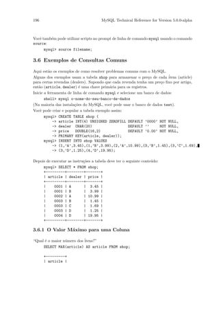 196                                   MySQL Technical Reference for Version 5.0.0-alpha



Vocˆ tamb´m pode utilizar scripts no prompt de linha de comando mysql usando o comando
   e      e
source:
      mysql> source filename;

3.6 Exemplos de Consultas Comuns

Aqui est˜o os exemplos de como resolver problemas comuns com o MySQL.
         a
Alguns dos exemplos usam a tabela shop para armazenar o pre¸o de cada ´
                                                                c         item (article)
para certas revendas (dealers). Supondo que cada revenda tenha um pre¸o ﬁxo por artigo,
                                                                      c
ent˜o (article, dealer) ´ uma chave prim´ria para os registros.
   a                       e              a
Inicie a ferramenta de linha de comando mysql e selecione um banco de dados:
       shell> mysql o-nome-do-seu-banco-de-dados
(Na maioria das instala¸˜es do MySQL, vocˆ pode usar o banco de dados test).
                        co                 e
Vocˆ pode criar e popular a tabela exemplo assim:
    e
       mysql> CREATE TABLE shop (
            -> article INT(4) UNSIGNED ZEROFILL DEFAULT ’0000’ NOT NULL,
            -> dealer CHAR(20)                       DEFAULT ’’      NOT NULL,
            -> price     DOUBLE(16,2)                DEFAULT ’0.00’ NOT NULL,
            -> PRIMARY KEY(article, dealer));
       mysql> INSERT INTO shop VALUES
            -> (1,’A’,3.45),(1,’B’,3.99),(2,’A’,10.99),(3,’B’,1.45),(3,’C’,1.69),
            -> (3,’D’,1.25),(4,’D’,19.95);

Depois de executar as instru¸˜es a tabela deve ter o seguinte conte´do:
                            co                                     u
     mysql> SELECT * FROM shop;
     +---------+--------+-------+
     | article | dealer | price |
     +---------+--------+-------+
     |     0001 | A         | 3.45 |
     |     0001 | B         | 3.99 |
     |     0002 | A         | 10.99 |
     |     0003 | B         | 1.45 |
     |     0003 | C         | 1.69 |
     |     0003 | D         | 1.25 |
     |     0004 | D         | 19.95 |
     +---------+--------+-------+

3.6.1 O Valor M´ximo para uma Coluna
               a

“Qual ´ o maior n´mero dos ´
      e          u         itens?”
     SELECT MAX(article) AS article FROM shop;

      +---------+
      | article |
 