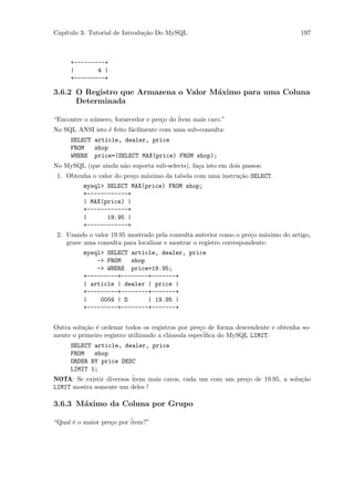 Cap´
   ıtulo 3: Tutorial de Introdu¸˜o Do MySQL
                               ca                                                  197



     +---------+
     |       4 |
     +---------+

3.6.2 O Registro que Armazena o Valor M´ximo para uma Coluna
                                       a
      Determinada

“Encontre o n´mero, fornecedor e pre¸o do ´
             u                      c     item mais caro.”
No SQL ANSI isto ´ feito f´cilmente com uma sub-consulta:
                 e        a
     SELECT article, dealer, price
     FROM   shop
     WHERE price=(SELECT MAX(price) FROM shop);
No MySQL (que ainda n˜o suporta sub-selects), fa¸a isto em dois passos:
                     a                          c
 1. Obtenha o valor do pre¸o m´ximo da tabela com uma instru¸˜o SELECT.
                          c   a                             ca
          mysql> SELECT MAX(price) FROM shop;
          +------------+
          | MAX(price) |
          +------------+
          |      19.95 |
          +------------+
 2. Usando o valor 19.95 mostrado pela consulta anterior como o pre¸o m´ximo do artigo,
                                                                    c    a
    grave uma consulta para localizar e mostrar o registro correspondente:
          mysql> SELECT article, dealer, price
              -> FROM   shop
              -> WHERE price=19.95;
          +---------+--------+-------+
          | article | dealer | price |
          +---------+--------+-------+
          |    0004 | D      | 19.95 |
          +---------+--------+-------+


Outra solu¸˜o ´ ordenar todos os registros por pre¸o de forma descendente e obtenha so-
          ca e                                      c
mente o primeiro registro utilizando a cl´usula espec´
                                         a            iﬁca do MySQL LIMIT:
     SELECT article, dealer, price
     FROM    shop
     ORDER BY price DESC
     LIMIT 1;
NOTA: Se existir diversos ´
                          itens mais caros, cada um com um pre¸o de 19.95, a solu¸˜o
                                                              c                  ca
LIMIT mostra somente um deles !

3.6.3 M´ximo da Coluna por Grupo
       a

“Qual ´ o maior pre¸o por ´
      e            c      item?”
 