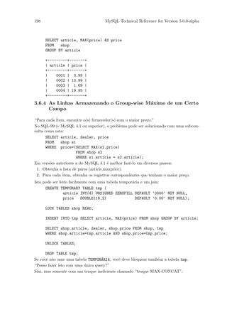 198                                 MySQL Technical Reference for Version 5.0.0-alpha



      SELECT article, MAX(price) AS price
      FROM   shop
      GROUP BY article

      +---------+-------+
      | article | price |
      +---------+-------+
      |    0001 | 3.99 |
      |    0002 | 10.99 |
      |    0003 | 1.69 |
      |    0004 | 19.95 |
      +---------+-------+
3.6.4 As Linhas Armazenando o Group-wise M´ximo de um Certo
                                          a
      Campo

“Para cada ´
           item, encontre o(s) fornecedor(s) com o maior pre¸o.”
                                                             c
No SQL-99 (e MySQL 4.1 ou superior), o problema pode ser solucionado com uma subcon-
sulta como esta:
      SELECT article, dealer, price
      FROM    shop s1
      WHERE price=(SELECT MAX(s2.price)
                      FROM shop s2
                      WHERE s1.article = s2.article);
Em vers˜es anteriores a do MySQL 4.1 ´ melhor fazˆ-lo em diversos passos:
        o                               e          e
 1. Obtenha a lista de pares (article,maxprice).
 2. Para cada ´item, obtenha os registros correspondentes que tenham o maior pre¸o.
                                                                                c
Isto pode ser feito facilmente com uma tabela tempor´ria e um join:
                                                    a
      CREATE TEMPORARY TABLE tmp (
                article INT(4) UNSIGNED ZEROFILL DEFAULT ’0000’ NOT NULL,
                price     DOUBLE(16,2)                DEFAULT ’0.00’ NOT NULL);

      LOCK TABLES shop READ;

      INSERT INTO tmp SELECT article, MAX(price) FROM shop GROUP BY article;

      SELECT shop.article, dealer, shop.price FROM shop, tmp
      WHERE shop.article=tmp.article AND shop.price=tmp.price;

      UNLOCK TABLES;

      DROP TABLE tmp;
Se vocˆ n˜o usar uma tabela TEMPOR´RIA, vocˆ deve bloquear tamb´m a tabela tmp.
      e a                          A       e                   e
“Posso fazer isto com uma unica query?”
                          ´
Sim, mas somente com um truque ineﬁciente chamado “truque MAX-CONCAT”:
 
