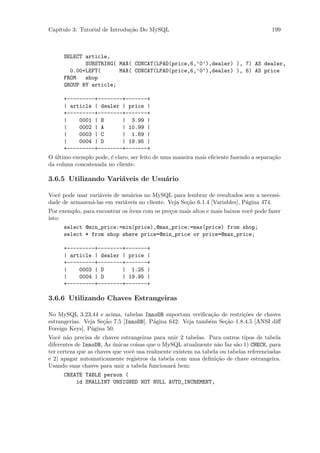 Cap´
   ıtulo 3: Tutorial de Introdu¸˜o Do MySQL
                               ca                                                      199



      SELECT article,
             SUBSTRING( MAX( CONCAT(LPAD(price,6,’0’),dealer) ), 7) AS dealer,
        0.00+LEFT(      MAX( CONCAT(LPAD(price,6,’0’),dealer) ), 6) AS price
      FROM   shop
      GROUP BY article;

      +---------+--------+-------+
      | article | dealer | price |
      +---------+--------+-------+
      |    0001 | B      | 3.99 |
      |    0002 | A      | 10.99 |
      |    0003 | C      | 1.69 |
      |    0004 | D      | 19.95 |
      +---------+--------+-------+
O ultimo exemplo pode, ´ claro, ser feito de uma maneira mais eﬁciente fazendo a separa¸˜o
  ´                    e                                                               ca
da coluna concatenada no cliente.

3.6.5 Utilizando Vari´veis de Usu´rio
                     a           a

Vocˆ pode usar vari´veis de usu´rios no MySQL para lembrar de resultados sem a necessi-
    e              a            a
dade de armazen´-las em vari´veis no cliente. Veja Se¸˜o 6.1.4 [Variables], P´gina 474.
                a            a                       ca                      a
Por exemplo, para encontrar os ´
                               itens com os pre¸os mais altos e mais baixos vocˆ pode fazer
                                               c                               e
isto:
      select @min_price:=min(price),@max_price:=max(price) from shop;
      select * from shop where price=@min_price or price=@max_price;

      +---------+--------+-------+
      | article | dealer | price |
      +---------+--------+-------+
      |    0003 | D      | 1.25 |
      |    0004 | D      | 19.95 |
      +---------+--------+-------+

3.6.6 Utilizando Chaves Estrangeiras

No MySQL 3.23.44 e acima, tabelas InnoDB suportam veriﬁca¸˜o de restri¸˜es de chaves
                                                             ca         co
estrangerias. Veja Se¸˜o 7.5 [InnoDB], P´gina 642. Veja tamb´m Se¸˜o 1.8.4.5 [ANSI diﬀ
                     ca                 a                   e    ca
Foreign Keys], P´gina 50.
                a
Vocˆ n˜o precisa de chaves estrangeiras para unir 2 tabelas. Para outros tipos de tabela
    e a
diferentes de InnoDB, As unicas coisas que o MySQL atualmente n˜o faz s˜o 1) CHECK, para
                          ´                                       a      a
ter certeza que as chaves que vocˆ usa realmente existem na tabela ou tabelas referenciadas
                                 e
e 2) apagar automaticamente registros da tabela com uma deﬁni¸˜o de chave estrangeira.
                                                                 ca
Usando suas chaves para unir a tabela funcionar´ bem:
                                                 a
      CREATE TABLE person (
          id SMALLINT UNSIGNED NOT NULL AUTO_INCREMENT,
 