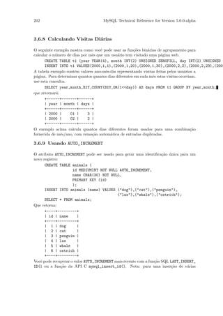 202                                 MySQL Technical Reference for Version 5.0.0-alpha



3.6.8 Calculando Visitas Di´rias
                           a

O seguinte exemplo mostra como vocˆ pode usar as fun¸˜es bin´rias de agrupamento para
                                    e                   co     a
calcular o n´mero de dias por mˆs que um usu´rio tem visitado uma p´gina web.
            u                  e              a                       a
      CREATE TABLE t1 (year YEAR(4), month INT(2) UNSIGNED ZEROFILL, day INT(2) UNSIGNED Z
      INSERT INTO t1 VALUES(2000,1,1),(2000,1,20),(2000,1,30),(2000,2,2),(2000,2,23),(2000
A tabela exemplo cont´m valores ano-mˆs-dia representando visitas feitas pelos usu´rios a
                      e                e                                             a
p´gina. Para determinar quantos quantos dias diferentes em cada mˆs estas visitas ocorriam,
  a                                                              e
use esta consulta:
      SELECT year,month,BIT_COUNT(BIT_OR(1<<day)) AS days FROM t1 GROUP BY year,month;
que retornar´:
             a
      +------+-------+------+
      | year | month | days |
      +------+-------+------+
      | 2000 |     01 |      3 |
      | 2000 |     02 |      2 |
      +------+-------+------+
O exemplo acima calcula quantos dias diferentes foram usados para uma combina¸˜o        ca
fornecida de mˆs/ano, com remo¸˜o autom´tica de entradas duplicadas.
               e               ca         a

3.6.9 Usando AUTO_INCREMENT

O atributo AUTO_INCREMENT pode ser usado para gerar uma identiﬁca¸˜o unica para um
                                                                     ca ´
novo registro:
      CREATE TABLE animals (
                     id MEDIUMINT NOT NULL AUTO_INCREMENT,
                     name CHAR(30) NOT NULL,
                     PRIMARY KEY (id)
                     );
      INSERT INTO animals (name) VALUES ("dog"),("cat"),("penguin"),
                                            ("lax"),("whale"),("ostrich");
      SELECT * FROM animals;
Que retorna:
      +----+---------+
      | id | name       |
      +----+---------+
      | 1 | dog         |
      | 2 | cat         |
      | 3 | penguin |
      | 4 | lax         |
      | 5 | whale       |
      | 6 | ostrich |
      +----+---------+
Vocˆ pode recuperar o valor AUTO_INCREMENT mais recente com a fun¸˜o SQL LAST_INSERT_
   e                                                             ca
ID() ou a fun¸˜o da API C mysql_insert_id(). Nota: para uma inser¸˜o de v´rias
               ca                                                         ca     a
 
