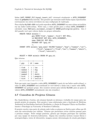 Cap´
   ıtulo 3: Tutorial de Introdu¸˜o Do MySQL
                               ca                                                      203



linhas LAST_INSERT_ID()/mysql_insert_id() retornar´ atualmente a AUTO_INCREMENT
                                                           a
chave da primeira linha inserida. Isto permite que inser¸˜es multi-linhas sejam reproduzidas
                                                        co
corretamente em outros servidores em uma conﬁgra¸˜o de replica¸˜o.
                                                     ca             ca
Para tabelas MyISAM e BDB vocˆ pode especiﬁcar AUTO_INCREMENT em uma coluna secund´ria
                               e                                                        a
em um ´  indice multi-coluna. Neste caso, o valor gerado para a coluna AUTO_INCREMENT ´    e
calculado como MAX(auto_increment_column)+1) WHERE prefix=given-prefix. Isto ´             e
util quando vocˆ quer colocar dados em grupos ordenados.
´                e
       CREATE TABLE animals (
                       grp ENUM(’fish’,’mammal’,’bird’) NOT NULL,
                       id MEDIUMINT NOT NULL AUTO_INCREMENT,
                       name CHAR(30) NOT NULL,
                       PRIMARY KEY (grp,id)
                       );
       INSERT INTO animals (grp,name) VALUES("mammal","dog"),("mammal","cat"),
                             ("bird","penguin"),("fish","lax"),("mammal","whale"),
                               ("bird","ostrich");

      SELECT * FROM animals ORDER BY grp,id;
Que retorna:
      +--------+----+---------+
      | grp     | id | name       |
      +--------+----+---------+
      | fish    | 1 | lax         |
      | mammal | 1 | dog          |
      | mammal | 2 | cat          |
      | mammal | 3 | whale        |
      | bird    | 1 | penguin |
      | bird    | 2 | ostrich |
      +--------+----+---------+
Note que neste caso (quando o valor AUTO_INCREMENT ´ parte de um ´
                                                     e             indice multi-coluna), o
valor de AUTO_INCREMENT ser´ reutilizado se vocˆ deletar a linha com o maior valor AUTO_
                            a                  e
INCREMENT em qualquer grupo. Isto caontece mesmo para tabelas MyISAM, para as quais os
valores AUTO_INCREMENT normalmente n˜o s˜o reusados.)
                                       a a

3.7 Consultas de Projetos Gˆmeos
                           e

Em Analytikerna e Lentus, n´s estamos fazendo os sistemas e trabalho de campo para um
                              o
grande projeto de pesquisa. Este projeto ´ uma colabora¸˜o entre o Institudo de Medicina
                                           e              ca
Ambiental em Karolinksa Institutet Stockholm e a Se¸˜o de Pesquisa Cl´
                                                     ca                inica em Envelhec-
imento e Psicologia na University of Southern California.
O projeto envolve uma parte de sele¸˜o onde todos os gˆmeos na Su´cia mais velhos que 65
                                     ca                 e          e
anos s˜o entrevistados por telefone. Gˆmeos que preenchem certos crit´rios passam para
      a                                  e                              e
o pr´ximo est´gio. Neste est´gio posterior, gˆmeos que desejam participar s˜o visitados
    o         a                a               e                              a
por uma equipe de doutores/enfermeiros. Alguns dos consultas incluem exames f´     isicos e
neuropsicol´gico, testes de laborat´rio, imagem neural, determina¸˜o do estado psicol´gico
           o                       o                             ca                   o
 