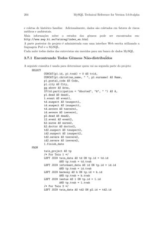 204                                   MySQL Technical Reference for Version 5.0.0-alpha



e coletas de hist´rico familiar. Adicionalmente, dados s˜o coletados em fatores de riscos
                 o                                      a
m´dicos e ambientais.
  e
Mais informa¸˜es sobre o estudos dos gˆmeos pode ser encontrados em:
               co                                 e
http://www.mep.ki.se/twinreg/index_en.html
A parte posterior do projeto ´ administrada com uma interface Web escrita utilizando a
                               e
linguagem Perl e o MySQL.
Cada noite todos dados das entrevistas s˜o movidos para um banco de dados MySQL.
                                         a

3.7.1 Encontrando Todos Gˆmeos N˜o-distribu´
                         e      a          idos

A seguinte consulta ´ usada para determinar quem vai na segunda parte do projeto:
                    e
     SELECT
               CONCAT(p1.id, p1.tvab) + 0 AS tvid,
               CONCAT(p1.christian_name, " ", p1.surname) AS Name,
               p1.postal_code AS Code,
               p1.city AS City,
               pg.abrev AS Area,
               IF(td.participation = "Aborted", "A", " ") AS A,
               p1.dead AS dead1,
               l.event AS event1,
               td.suspect AS tsuspect1,
               id.suspect AS isuspect1,
               td.severe AS tsevere1,
               id.severe AS isevere1,
               p2.dead AS dead2,
               l2.event AS event2,
               h2.nurse AS nurse2,
               h2.doctor AS doctor2,
               td2.suspect AS tsuspect2,
               id2.suspect AS isuspect2,
               td2.severe AS tsevere2,
               id2.severe AS isevere2,
               l.finish_date
     FROM
               twin_project AS tp
               /* For Twin 1 */
               LEFT JOIN twin_data AS td ON tp.id = td.id
                           AND tp.tvab = td.tvab
               LEFT JOIN informant_data AS id ON tp.id = id.id
                           AND tp.tvab = id.tvab
               LEFT JOIN harmony AS h ON tp.id = h.id
                           AND tp.tvab = h.tvab
               LEFT JOIN lentus AS l ON tp.id = l.id
                           AND tp.tvab = l.tvab
               /* For Twin 2 */
               LEFT JOIN twin_data AS td2 ON p2.id = td2.id
 
