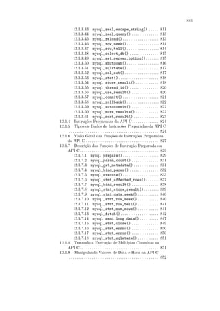 xxii

         12.1.3.43 mysql_real_escape_string() . . . . . 811
         12.1.3.44 mysql_real_query() . . . . . . . . . . . . . . 813
         12.1.3.45 mysql_reload() . . . . . . . . . . . . . . . . . . . 813
         12.1.3.46 mysql_row_seek(). . . . . . . . . . . . . . . . . 814
         12.1.3.47 mysql_row_tell(). . . . . . . . . . . . . . . . . 814
         12.1.3.48 mysql_select_db() . . . . . . . . . . . . . . . 815
         12.1.3.49 mysql_set_server_option(). . . . . . . 815
         12.1.3.50 mysql_shutdown(). . . . . . . . . . . . . . . . . 816
         12.1.3.51 mysql_sqlstate(). . . . . . . . . . . . . . . . . 817
         12.1.3.52 mysql_ssl_set() . . . . . . . . . . . . . . . . . . 817
         12.1.3.53 mysql_stat() . . . . . . . . . . . . . . . . . . . . . 818
         12.1.3.54 mysql_store_result() . . . . . . . . . . . . 818
         12.1.3.55 mysql_thread_id() . . . . . . . . . . . . . . . 820
         12.1.3.56 mysql_use_result() . . . . . . . . . . . . . . 820
         12.1.3.57 mysql_commit() . . . . . . . . . . . . . . . . . . . 821
         12.1.3.58 mysql_rollback(). . . . . . . . . . . . . . . . . 822
         12.1.3.59 mysql_autocommit() . . . . . . . . . . . . . . 822
         12.1.3.60 mysql_more_results() . . . . . . . . . . . . 822
         12.1.3.61 mysql_next_result() . . . . . . . . . . . . . 823
12.1.4 Instru¸˜es Preparadas da API C . . . . . . . . . . . . . . 824
                      co
12.1.5 Tipos de Dados de Instru¸oes Preparadas da API C   c˜
     . . . . . . . . . . . . . . . . . . . . . . . . . . . . . . . . . . . . . . . . . . . . . . . 824
12.1.6 Vis˜o Geral das Fun¸˜es de Instru¸˜es Preparadas
                a                               co                        co
     da API C . . . . . . . . . . . . . . . . . . . . . . . . . . . . . . . . . . . . . . 827
12.1.7 Descri¸˜o das Fun¸˜es de Instru¸˜o Preparada da
                      ca                    co                        ca
     API C . . . . . . . . . . . . . . . . . . . . . . . . . . . . . . . . . . . . . . . . . 829
         12.1.7.1 mysql_prepare() . . . . . . . . . . . . . . . . . . . 829
         12.1.7.2 mysql_param_count() . . . . . . . . . . . . . . 831
         12.1.7.3 mysql_get_metadata() . . . . . . . . . . . . . 831
         12.1.7.4 mysql_bind_param() . . . . . . . . . . . . . . . 832
         12.1.7.5 mysql_execute() . . . . . . . . . . . . . . . . . . . 833
         12.1.7.6 mysql_stmt_affected_rows(). . . . . . . 837
         12.1.7.7 mysql_bind_result() . . . . . . . . . . . . . . 838
         12.1.7.8 mysql_stmt_store_result() . . . . . . . . 839
         12.1.7.9 mysql_stmt_data_seek() . . . . . . . . . . . 840
         12.1.7.10 mysql_stmt_row_seek() . . . . . . . . . . . 840
         12.1.7.11 mysql_stmt_row_tell() . . . . . . . . . . . 841
         12.1.7.12 mysql_stmt_num_rows() . . . . . . . . . . . 841
         12.1.7.13 mysql_fetch() . . . . . . . . . . . . . . . . . . . . 842
         12.1.7.14 mysql_send_long_data() . . . . . . . . . . 847
         12.1.7.15 mysql_stmt_close() . . . . . . . . . . . . . . 849
         12.1.7.16 mysql_stmt_errno() . . . . . . . . . . . . . . 850
         12.1.7.17 mysql_stmt_error() . . . . . . . . . . . . . . 850
         12.1.7.18 mysql_stmt_sqlstate() . . . . . . . . . . . 851
12.1.8 Tratando a Execu¸˜o de M´ltiplas Consultas na
                                            ca               u
     API C . . . . . . . . . . . . . . . . . . . . . . . . . . . . . . . . . . . . . . . . . 851
12.1.9 Manipulando Valores de Data e Hora na API C
     . . . . . . . . . . . . . . . . . . . . . . . . . . . . . . . . . . . . . . . . . . . . . . . 852
 