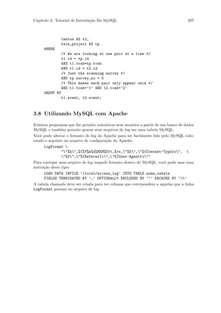 Cap´
   ıtulo 3: Tutorial de Introdu¸˜o Do MySQL
                               ca                                                   207



               lentus AS t2,
               twin_project AS tp
     WHERE
             /* We are looking at one pair at a time */
             t1.id = tp.id
             AND t1.tvab=tp.tvab
             AND t1.id = t2.id
             /* Just the sceening survey */
             AND tp.survey_no = 5
             /* This makes each pair only appear once */
             AND t1.tvab=’1’ AND t2.tvab=’2’
     GROUP BY
             t1.event, t2.event;



3.8 Utilizando MySQL com Apache

Existem programas que lhe permite autenticar seus usu´rios a partir de um banco de dados
                                                     a
MySQL e tamb´m permite gravar seus arquivos de log em uma tabela MySQL.
                e
Vocˆ pode alterar o formato de log do Apache para ser facilmente lido pelo MySQL colo-
    e
cando o seguinte no arquivo de conﬁgura¸˜o do Apache:
                                       ca
      LogFormat 
                ""%h",%{%Y%m%d%H%M%S}t,%>s,"%b","%{Content-Type}o", 
                "%U","%{Referer}i","%{User-Agent}i""
Para carregar uma arquivo de log naquele formato dentro do MySQL, vocˆ pode usar uma
                                                                         e
instru¸˜o deste tipo:
      ca
      LOAD DATA INFILE ’/local/access_log’ INTO TABLE nome_tabela
      FIELDS TERMINATED BY ’,’ OPTIONALLY ENCLOSED BY ’"’ ESCAPED BY ’’
A tabela chamada deve ser criada para ter colunas que correpondem a aquelas que a linha
LogFormat gravam no arquivo de log.
 