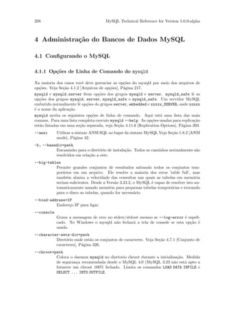 208                                   MySQL Technical Reference for Version 5.0.0-alpha



4 Administra¸˜o do Bancos de Dados MySQL
            ca

4.1 Conﬁgurando o MySQL

4.1.1 Op¸˜es de Linha de Comando do mysqld
        co

Na maioria dos casos vocˆ deve gerenciar as op¸˜es do mysqld por meio dos arquivos de
                          e                     co
op¸˜es. Veja Se¸˜o 4.1.2 [Arquivos de op¸˜es], P´gina 217.
   co           ca                      co      a
mysqld e mysqld.server lˆem op¸˜es dos grupos mysqld e server. mysqld_safe lˆ as
                            e     co                                                  e
op¸˜es dos grupos mysqld, server, mysqld_safe e mysqld_safe. Um servidor MySQL
   co
embutido normalmente lˆ op¸˜es do grupos server, embedded e xxxxx_SERVER, onde xxxxx
                        e co
´ o nome da aplica¸˜o.
e                  ca
mysqld aceita os seguintes op¸˜es de linha de comando. Aqui est´ uma lista das mais
                              co                                     a
comuns. Para uma lista completa execute mysqld --help. As op¸˜es usadas para replica¸˜o
                                                               co                      ca
est`o listadas em uma se¸˜o separada, veja Se¸˜o 4.11.6 [Replication Options], P´gina 393.
   a                    ca                   ca                                 a
--ansi      Utilizar a sintaxe ANSI SQL no lugar da sintaxe MySQL Veja Se¸˜o 1.8.2 [ANSI
                                                                         ca
            mode], P´gina 42.
                      a
-b, --basedir=path
          Encaminho para o diret´rio de instala¸˜o. Todos os caminhos normalmente s˜o
                                 o             ca                                  a
          resolvidos em rela¸˜o a este.
                            ca
--big-tables
          Permite grandes conjuntos de resultados salvando todos os conjuntos tem-
          por´rios em um arquivo. Ele resolve a maioria dos erros ’table full’, mas
              a
          tamb´m abaixa a velocidade das consultas nas quais as tabelas em mem´ria
                e                                                                   o
          seriam suﬁcientes. Desde a Vers˜o 3.23.2, o MySQL ´ capaz de resolver isto au-
                                         a                  e
          tomaticamente usando mem´ria para pequenas tabelas tempor´rias e trocando
                                      o                                a
          para o disco as tabelas, quando for necess´rio.
                                                    a
--bind-address=IP
          Endere¸o IP para ligar.
                c
--console
            Grava a mensagem de erro no stderr/stdout mesmo se --log-error ´ espeﬁ-
                                                                            e
            cado. No Windows o mysqld n˜o fechar´ a tela de console se esta op¸˜o ´
                                          a        a                          ca e
            usada.
--character-sets-dir=path
          Diret´rio onde est˜o os conjuntos de caracteres. Veja Se¸˜o 4.7.1 [Conjunto de
               o            a                                     ca
          caracteres], P´gina 326.
                        a
--chroot=path
          Coloca o daemon mysqld no diretorio chroot durante a inicializa¸˜o. Medida
                                                                          ca
          de seguran¸a recomendada desde o MySQL 4.0 (MySQL 3.23 n˜o est´ apto a
                    c                                                   a    a
          fornecer um chroot 100% fechado. Limita os comandos LOAD DATA INFILE e
          SELECT ... INTO OUTFILE.
 