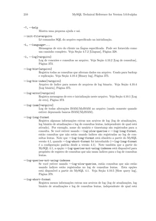210                                    MySQL Technical Reference for Version 5.0.0-alpha



-?, --help
             Mostra uma pequena ajuda e sai.
--init-file=arquivo
          Lˆ comandos SQL do arquivo especiﬁcado na inicializa¸˜o.
           e                                                  ca
-L, --language=...
          Mensagens de erro do cliente na l´
                                           ingua especiﬁcada. Pode ser fornecido como
          um caminho completo. Veja Se¸˜o 4.7.2 [L´
                                        ca         inguas], P´gina 328.
                                                             a
-l, --log[=arquivo]
          Log de conex˜es e consultas ao arquivo. Veja Se¸˜o 4.10.2 [Log de consultas],
                      o                                  ca
          P´gina 373.
            a
--log-bin=[arquivo]
          Registra todas as consultas que alteram dados em arquivo. Usado para backup
          e replica¸˜o. Veja Se¸˜o 4.10.4 [Binary log], P´gina 375.
                   ca          ca                        a
--log-bin-index[=arquivo]
          Arquivo de ´indice para nomes de arquivos de log binario. Veja Se¸˜o 4.10.4
                                                                           ca
          [Log bin´rio], P´gina 375.
                  a       a
--log-error[=arquivo]
          Registra mensagens de erro e inicializa¸˜o neste arquivo. Veja Se¸˜o 4.10.1 [Log
                                                 ca                        ca
          de erro], P´gina 373.
                     a
--log-isam[=arquivo]
          Log de todas altera¸˜es ISAM/MyISAM no arquivo (usado somente quando
                             co
          estiver depurando bancos ISAM/MyISAM).
--log-long-format
          Registra algumas informa¸˜es extras nos aruivos de log (log de atualiza¸˜es,
                                     co                                                 co
          log bin´rio de atualiza¸˜es e log de consultas lentas, independente de qual est´
                  a              co                                                        a
          ativado). Por exemplo, nome do usu´rio e timestamp s˜o registrados para a
                                                 a                   a
          consulta. Se vocˆ estiver usando --log-slow-queries e --log-long-format,
                           e
          ent˜o consultas que n˜o est˜o usando ´
             a                   a      a          indices s˜o registradas ao log de con-
                                                            a
          sultas lentas. Note que --log-long-format est´ obsoleto a partir do MySQL
                                                            a
          vers˜o 4.1, quando --log-short-format foi introduzido (--log-long-format
              a
          ´ a conﬁgura¸˜o padr˜o desde a vers˜o 4.1). Note tamb´m que a partir do
          e             ca       a               a                     e
          MySQL 4.1, a op¸˜o --log-queries-not-using-indexes est´ dispon´ para
                           ca                                             a        ivel
          prop´sito de registro de consultas que n˜o usam ´
               o                                   a        indices para o log de consultas
          lentas.
--log-queries-not-using-indexes
          Se vocˆ estiver usando --log-slow-queries, ent˜o consultas que n˜o est˜o
                 e                                       a                 a     a
                   ´
          usando indices est˜o registradas no log de consultas lentas. Esta op¸˜es
                             a                                                 co
          est´ dispon´
              a      ivel a partir do MySQL 4.1. Veja Se¸˜o 4.10.5 [Slow query log],
                                                        ca
          P´gina 378.
            a
--log-short-format
          Registra menos informa¸˜es extras nos aruivos de log (log de atualiza¸˜es, log
                                 co                                            co
          bin´rio de atualiza¸˜es e log de consultas lentas, independente de qual est´
             a               co                                                        a
 