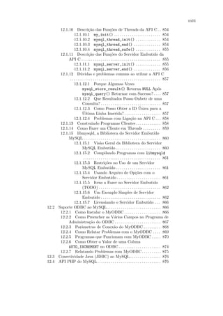 xxiii

      12.1.10 Descri¸˜o das Fun¸˜es de Threads da API C . . 854
                              ca                    co
               12.1.10.1 my_init() . . . . . . . . . . . . . . . . . . . . . . . . 854
               12.1.10.2 mysql_thread_init() . . . . . . . . . . . . . 854
               12.1.10.3 mysql_thread_end() . . . . . . . . . . . . . . 854
               12.1.10.4 mysql_thread_safe() . . . . . . . . . . . . . 855
      12.1.11 Descri¸˜o das Fun¸˜es do Servidor Embutido da
                              ca                    co
           API C . . . . . . . . . . . . . . . . . . . . . . . . . . . . . . . . . . . . . . . . . 855
               12.1.11.1 mysql_server_init() . . . . . . . . . . . . . 855
               12.1.11.2 mysql_server_end() . . . . . . . . . . . . . . 856
      12.1.12 D´vidas e problemas comuns ao utilzar a API C
                      u
           . . . . . . . . . . . . . . . . . . . . . . . . . . . . . . . . . . . . . . . . . . . . . . . 857
               12.1.12.1 Porque Algumas Vezes
                        mysql_store_result() Retorna NULL Ap´s                                        o
                        mysql_query() Returnar com Sucesso? . . . . 857
               12.1.12.2 Que Resultados Posso Onbetr de uma
                        Consulta? . . . . . . . . . . . . . . . . . . . . . . . . . . . . . . . 857
               12.1.12.3 Como Posso Obter a ID Unica para a                       ´
                        ´
                        Ultima Linha Inserida? . . . . . . . . . . . . . . . . . . . 857
               12.1.12.4 Problemas com Liga¸˜o na API C . . . 858        ca
      12.1.13 Construindo Programas Clientes . . . . . . . . . . . . . 858
      12.1.14 Como Fazer um Cliente em Threads . . . . . . . . . 859
      12.1.15 libmysqld, a Biblioteca do Servidor Embutido
           MySQL . . . . . . . . . . . . . . . . . . . . . . . . . . . . . . . . . . . . . . . . 860
               12.1.15.1 Vis˜o Geral da Biblioteca do Servidor
                                          a
                        MySQL Embutido . . . . . . . . . . . . . . . . . . . . . . . 860
               12.1.15.2 Compilando Programas com libmysqld
                         . . . . . . . . . . . . . . . . . . . . . . . . . . . . . . . . . . . . . . . . 861
               12.1.15.3 Restri¸˜es no Uso de um Servidor
                                               co
                        MySQL Embutido . . . . . . . . . . . . . . . . . . . . . . . 861
               12.1.15.4 Usando Arquivo de Op¸˜es com o                       co
                        Servidor Embutido . . . . . . . . . . . . . . . . . . . . . . . 861
               12.1.15.5 Itens a Fazer no Servidor Embutido
                        (TODO) . . . . . . . . . . . . . . . . . . . . . . . . . . . . . . . . 862
               12.1.15.6 Um Exemplo Simples de Servidor
                        Embutido . . . . . . . . . . . . . . . . . . . . . . . . . . . . . . . 862
               12.1.15.7 Licensiando o Servidor Embutido . . . 866
12.2 Suporte ODBC ao MySQL . . . . . . . . . . . . . . . . . . . . . . . . . . . . 866
      12.2.1 Como Instalar o MyODBC . . . . . . . . . . . . . . . . . . . 866
      12.2.2 Como Preencher os V´rios Campos no Programa de
                                                         a
           Administra¸˜o do ODBC . . . . . . . . . . . . . . . . . . . . . . . . 867
                               ca
      12.2.3 Parˆmetros de Conex˜o do MyODBC . . . . . . . . . 868
                       a                                a
      12.2.4 Como Relatar Problemas com o MyODBC . . . . 869
      12.2.5 Programas que Funcionam com MyODBC . . . . . 870
      12.2.6 Como Obter o Valor de uma Coluna
           AUTO_INCREMENT no ODBC . . . . . . . . . . . . . . . . . . . . . . 874
      12.2.7 Relatando Problemas com MyODBC . . . . . . . . . . 875
12.3 Conectividade Java (JDBC) ao MySQL . . . . . . . . . . . . . . . . 876
12.4 API PHP do MySQL . . . . . . . . . . . . . . . . . . . . . . . . . . . . . . . . . 876
 
