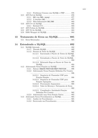 xxiv

           12.4.1 Problemas Comuns com MySQL e PHP . . . . . . .                                           876
     12.5 API Perl do MySQL . . . . . . . . . . . . . . . . . . . . . . . . . . . . . . . . .              876
           12.5.1 DBI com DBD::mysql . . . . . . . . . . . . . . . . . . . . . . . .                       877
           12.5.2 A interface DBI . . . . . . . . . . . . . . . . . . . . . . . . . . . . . .              877
           12.5.3 Mais Informa¸˜es DBI/DBD . . . . . . . . . . . . . . . . . . .
                               co                                                                          883
     12.6 API C++ do MySQL . . . . . . . . . . . . . . . . . . . . . . . . . . . . . . . . .               883
           12.6.1 Borland C++ . . . . . . . . . . . . . . . . . . . . . . . . . . . . . . . .              883
     12.7 API Python do MySQL . . . . . . . . . . . . . . . . . . . . . . . . . . . . . .                  884
     12.8 API Tcl do MySQL . . . . . . . . . . . . . . . . . . . . . . . . . . . . . . . . . .             884
     12.9 Eiﬀel Wrapper do MySQL . . . . . . . . . . . . . . . . . . . . . . . . . . . .                   884

13   Tratamento de Erros no MySQL . . . . . . . . . 885
     13.1 Erros Retornados . . . . . . . . . . . . . . . . . . . . . . . . . . . . . . . . . . . . 885

14   Estendendo o MySQL . . . . . . . . . . . . . . . . . . . 892
     14.1 MySQL Internals. . . . . . . . . . . . . . . . . . . . . . . . . . . . . . . . . . . . . 892
           14.1.1 Threads MySQL. . . . . . . . . . . . . . . . . . . . . . . . . . . . . 892
           14.1.2 Pacotes de Teste do MySQL . . . . . . . . . . . . . . . . . . 892
                    14.1.2.1 Executando o Pacote de Testes do MySQL
                              . . . . . . . . . . . . . . . . . . . . . . . . . . . . . . . . . . . . . . . . 893
                    14.1.2.2 Extendendo o Pacote de Teste do MySQL
                              . . . . . . . . . . . . . . . . . . . . . . . . . . . . . . . . . . . . . . . . 893
                    14.1.2.3 Relatando Bugs no Pacote de Teste do
                             MySQL . . . . . . . . . . . . . . . . . . . . . . . . . . . . . . . . . 894
     14.2 Adicionando Novas Fun¸˜es ao MySQL . . . . . . . . . . . . . . . . 895
                                                co
           14.2.1 Sintaxe CREATE FUNCTION/DROP FUNCTION . . . . . 896
           14.2.2 Adicionando Novas Fun¸˜es Deﬁnidas Por Usu´rio co                                         a
                . . . . . . . . . . . . . . . . . . . . . . . . . . . . . . . . . . . . . . . . . . . . . . . 896
                    14.2.2.1 Sequˆncia de Chamadas UDF para
                                               e
                             Fun¸˜es Simples . . . . . . . . . . . . . . . . . . . . . . . . . 898
                                    co
                    14.2.2.2 Sequˆncia de Chamadas UDF para
                                               e
                             Fun¸˜es Agregadas . . . . . . . . . . . . . . . . . . . . . . . 899
                                    co
                    14.2.2.3 Processando Argumentos . . . . . . . . . . . . 900
                    14.2.2.4 Valor de Retorno e Tartamento de Erros
                              . . . . . . . . . . . . . . . . . . . . . . . . . . . . . . . . . . . . . . . . 902
                    14.2.2.5 Compilando e Instalando Fun¸˜es                                 co
                             Deﬁnidas Por Usu´rio . . . . . . . . . . . . . . . . . . . . 902
                                                              a
           14.2.3 Adicionando uma Nova Fun¸˜o Nativa . . . . . . . . 904 ca
     14.3 Adicionado Novos Procedimentos ao MySQL . . . . . . . . . . . 905
           14.3.1 An´lise de Procedimento . . . . . . . . . . . . . . . . . . . . . 905
                           a
           14.3.2 Escrevendo um Procedimento. . . . . . . . . . . . . . . . . 906
 