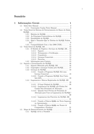 i



Sum´rio
   a

1   Informa¸˜es Gerais . . . . . . . . . . . . . . . . . . . . . . . . 1
           co
      1.1 Sobre Este Manual . . . . . . . . . . . . . . . . . . . . . . . . . . . . . . . . . . . . . . 2
            1.1.1 Conven¸˜es Usadas Neste Manual . . . . . . . . . . . . . . . . 2
                                  co
      1.2 Vis˜o Geral do Sistema de Gerenciamento de Banco de Dados
             a
          MySQL . . . . . . . . . . . . . . . . . . . . . . . . . . . . . . . . . . . . . . . . . . . . . . . . . 3
            1.2.1 Hist´ria do MySQL . . . . . . . . . . . . . . . . . . . . . . . . . . . . . 5
                            o
            1.2.2 As Principais Caracter´                     isticas do MySQL . . . . . . . . . . 5
            1.2.3 Estabilidade do MySQL . . . . . . . . . . . . . . . . . . . . . . . . . 8
            1.2.4 Qual o Tamanho Que as Tabelas do MySQL Podem
                 Ter? . . . . . . . . . . . . . . . . . . . . . . . . . . . . . . . . . . . . . . . . . . . . . 9
            1.2.5 Compatibilidade Com o Ano 2000 (Y2K) . . . . . . . . 11
      1.3 Vis˜o Geral da MySQL AB . . . . . . . . . . . . . . . . . . . . . . . . . . . . . 12
             a
            1.3.1 O Modelo de Neg´cio e Servi¸os da MySQL AB . . 13
                                                     o                    c
                     1.3.1.1 Suporte . . . . . . . . . . . . . . . . . . . . . . . . . . . . . . 13
                     1.3.1.2 Treinamento e Certiﬁca¸˜o. . . . . . . . . . . . . 13
                                                                                 ca
                     1.3.1.3 Consultoria . . . . . . . . . . . . . . . . . . . . . . . . . . . 14
                     1.3.1.4 Licen¸as Comerciais . . . . . . . . . . . . . . . . . . . 14
                                               c
                     1.3.1.5 Parcerias . . . . . . . . . . . . . . . . . . . . . . . . . . . . . 15
            1.3.2 Informa¸˜es para Contato . . . . . . . . . . . . . . . . . . . . . . 15
                                   co
      1.4 Suporte e Licenciamento do MySQL . . . . . . . . . . . . . . . . . . . . . 16
            1.4.1 Suporte Oferecido pela MySQL AB . . . . . . . . . . . . . 16
            1.4.2 Copyrights e Licen¸as Usadas pelo MySQL . . . . . . 17
                                                       c
            1.4.3 Licen¸as do MySQL . . . . . . . . . . . . . . . . . . . . . . . . . . . 18
                              c
                     1.4.3.1 Usando o Programa MySQL Sob uma
                              Licen¸a Comercial . . . . . . . . . . . . . . . . . . . . . . . . 18
                                        c
                     1.4.3.2 Usando o Programa MySQL Sem Custo
                              Sob GPL . . . . . . . . . . . . . . . . . . . . . . . . . . . . . . . . . 19
            1.4.4 Logomarcas e Marcas Registradas da MySQL AB
                 . . . . . . . . . . . . . . . . . . . . . . . . . . . . . . . . . . . . . . . . . . . . . . . . 19
                     1.4.4.1 O Logo Original do MySQL. . . . . . . . . . . . 20
                     1.4.4.2 Logomarcas da MySQL que Podem Ser
                              Usadas Sem Permiss˜o de Altera¸˜o . . . . . . . . 20
                                                                    a                      ca
                     1.4.4.3 Quando Vocˆ Precisa de Permiss˜o de
                                                            e                                     a
                              Altera¸˜o para Usar as Logomarcas do MySQL?
                                         ca
                               . . . . . . . . . . . . . . . . . . . . . . . . . . . . . . . . . . . . . . . . . 20
                     1.4.4.4 Logomarcas dos Parceiros da MySQL AB
                               . . . . . . . . . . . . . . . . . . . . . . . . . . . . . . . . . . . . . . . . . 21
                     1.4.4.5 Usando a Palavra MySQL em Texto Impresso
                              ou Apresenta¸˜o . . . . . . . . . . . . . . . . . . . . . . . . . . 21
                                                      ca
                     1.4.4.6 Usando a Palavra MySQL em Nomes de
                              Companhias e Produtos . . . . . . . . . . . . . . . . . . . 21
      1.5 Mapa de Desenvolvimento do MySQL. . . . . . . . . . . . . . . . . . . . 21
            1.5.1 MySQL 4.0 in a Nutshell . . . . . . . . . . . . . . . . . . . . . . . 22
 
