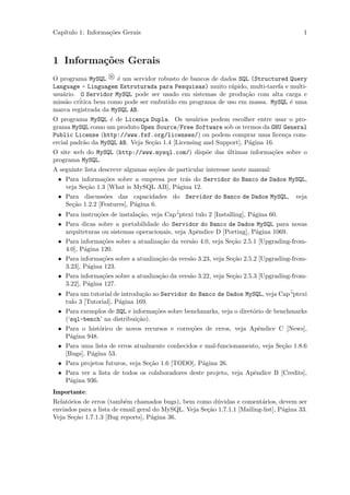 Cap´
   ıtulo 1: Informa¸˜es Gerais
                   co                                                                     1



1 Informa¸˜es Gerais
         co
O programa MySQL R ´ um servidor robusto de bancos de dados SQL (Structured Query
                      e
Language - Linguagem Estruturada para Pesquisas) muito r´pido, multi-tarefa e multi-
                                                          a
usu´rio. O Servidor MySQL pode ser usado em sistemas de produ¸˜o com alta carga e
   a                                                           ca
    a    ´
miss˜o critica bem como pode ser embutido em programa de uso em massa. MySQL ´ uma
                                                                              e
marca registrada da MySQL AB.
O programa MySQL ´ de Licen¸a Dupla. Os usu´rios podem escolher entre usar o pro-
                    e          c                  a
grama MySQL como um produto Open Source/Free Software sob os termos da GNU General
Public License (http://www.fsf.org/licenses/) ou podem comprar uma licen¸a com-
                                                                              c
ercial padr˜o da MySQL AB. Veja Se¸˜o 1.4 [Licensing and Support], P´gina 16.
           a                      ca                                a
O site web do MySQL (http://www.mysql.com/) disp˜e das ultimas informa¸˜es sobre o
                                                o      ´              co
programa MySQL.
A seguinte lista descreve algumas se¸˜es de particular interesse neste manual:
                                    co
 • Para informa¸˜es sobre a empresa por tr´s do Servidor do Banco de Dados MySQL,
                 co                          a
   veja Se¸˜o 1.3 [What is MySQL AB], P´gina 12.
          ca                              a
 • Para discuss˜es das capacidades do Servidor do Banco de Dados MySQL, veja
                 o
   Se¸˜o 1.2.2 [Features], P´gina 6.
     ca                     a
 • Para instru¸˜es de instala¸˜o, veja Cap´
              co              ca          “ptexi tulo 2 [Installing], P´gina 60.
                                                                       a
 • Para dicas sobre a portabilidade do Servidor do Banco de Dados MySQL para novas
   arquiteturas ou sistemas operacionais, veja Apˆndice D [Porting], P´gina 1069.
                                                  e                     a
 • Para informa¸˜es sobre a atualiza¸˜o da vers˜o 4.0, veja Se¸˜o 2.5.1 [Upgrading-from-
                  co                  ca        a              ca
   4.0], P´gina 120.
          a
 • Para informa¸˜es sobre a atualiza¸˜o da vers˜o 3.23, veja Se¸˜o 2.5.2 [Upgrading-from-
                 co                   ca       a               ca
   3.23], P´gina 123.
            a
 • Para informa¸˜es sobre a atualiza¸˜o da vers˜o 3.22, veja Se¸˜o 2.5.3 [Upgrading-from-
                 co                   ca       a               ca
   3.22], P´gina 127.
            a
                                                                                    ´
 • Para um tutorial de introdu¸˜o ao Servidor do Banco de Dados MySQL, veja Cap“ptexi
                               ca
   tulo 3 [Tutorial], P´gina 169.
                       a
 • Para exemplos de SQL e informa¸˜es sobre benchmarks, veja o diret´rio de benchmarks
                                    co                                 o
   (‘sql-bench’ na distribui¸˜o).
                             ca
 • Para o hist´rico de novos recursos e corre¸˜es de erros, veja Apˆndice C [News],
                o                               co                       e
   P´gina 948.
     a
 • Para uma lista de erros atualmente conhecidos e mal-funcionamento, veja Se¸˜o 1.8.6
                                                                                 ca
   [Bugs], P´gina 53.
              a
 • Para projetos futuros, veja Se¸˜o 1.6 [TODO], P´gina 26.
                                  ca                a
 • Para ver a lista de todos os colaboradores deste projeto, veja Apˆndice B [Credits],
                                                                       e
   P´gina 936.
     a
Importante:
Relat´rios de erros (tamb´m chamados bugs), bem como d´vidas e coment´rios, devem ser
     o                    e                              u                a
enviados para a lista de email geral do MySQL. Veja Se¸˜o 1.7.1.1 [Mailing-list], P´gina 33.
                                                      ca                           a
Veja Se¸˜o 1.7.1.3 [Bug reports], P´gina 36.
       ca                           a
 