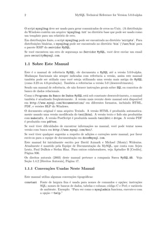 2                                     MySQL Technical Reference for Version 5.0.0-alpha



O script mysqlbug deve ser usado para gerar comunicados de erros no Unix. (A distribui¸˜o
                                                                                      ca
do Windows cont´m um arquivo ‘mysqlbug.txt’ no diret´rio base que pode ser usado como
                e                                     o
um template para um relat´rio de erro.
                           o
Em distribui¸˜es fonte, o script mysqlbug pode ser encontrado no diret´rio ‘scripts’. Para
             co                                                       o
distribui¸˜es bin´rias, o mysqlbug pode ser encontrado no diret´rio ‘bin’ (‘/usr/bin’ para
         co      a                                             o
o pacote RMP do servidor MySQL.
Se vocˆ encontrou um erro de seguran¸a no Servidor MySQL, vocˆ deve enviar um email
      e                             c                        e
para security@mysql.com.

1.1 Sobre Este Manual

Este ´ o manual de referˆncia MySQL; ele documenta o MySQL at´ a vers˜o 5.0.0-alpha.
     e                    e                                      e       a
Mudan¸as funcionais s˜o sempre indicadas com referˆncia a vers˜o, assim este manual
       c              a                             e            a
tamb´m pode ser utiliado caso vocˆ esteja utilizando uma vers˜o mais antiga do MySQL
     e                           e                            a
(como 3.23 ou 4.0-produ¸˜o). Tamb´m a referˆncias a vers˜o 5.0 (desenvolvimento).
                        ca       e         e            a
Sendo um manual de referˆncia, ele n˜o fornece instru¸˜es gerais sobre SQL ou conceitos de
                          e         a                co
banco de dados relacionais.
Como o Programa da Banco de Dados MySQL est´ sob constante desenvolvimento, o manual
                                            a
tamb´m ´ atualizado freq¨entemente. A vers˜o mais recente deste manual est´ dispon´
    e e                 u                 a                               a       ivel
em http://www.mysql.com/documentation/ em diferentes formatos, incluindo HTML,
PDF, e vers˜es HLP do Windows.
           o
O documento original ´ uma arquivo Texinfo. A vers˜o HTML ´ produzida automatica-
                     e                             a         e
mente usando uma vers˜o modiﬁcada do texi2html. A vers˜o texto e Info s˜o produzidas
                      a                                 a              a
com makeinfo. A vers˜o PostScript ´ produzida usando texi2dvi e dvips. A vers˜o PDF
                    a             e                                          a
´ produzida com pdftex.
e
Se vocˆ tiver diﬁculdades de encontrar informa¸˜es no manual, vocˆ pode tentar nossa
       e                                      co                 e
vers˜o com busca em http://www.mysql.com/doc/.
    a
Se vocˆ tiver qualquer sugest˜o a respeito de adi¸˜es e corre¸˜es neste manual, por favor
       e                     a                   co          co
envie-os para a equipe de documenta¸˜o em docs@mysql.com.
                                    ca
Este manual foi inicialmente escrito por David Axmark e Michael (Monty) Widenius.
Atualmente ´ mantido pela Equipe de Documenta¸˜o da MySQL, que conta com Arjen
            e                                    ca
Lentz, Paul DuBois e Stefan Hinz. Para outros colaboradores, veja Apˆndice B [Credits],
                                                                    e
P´gina 936.
 a
Os direitos autorais (2003) deste manual pertence a compania Sueca MySQL AB.         Veja
Se¸˜o 1.4.2 [Direitos Autorais], P´gina 17.
  ca                              a

1.1.1 Conven¸˜es Usadas Neste Manual
            co

Este manual utiliza algumas conven¸˜es tipogr´ﬁcas:
                                  co         a
constant    Fonte de largura ﬁxa ´ usada para nomes de comandos e op¸˜es; instru¸˜es
                                 e                                       co           co
            SQL; nomes de bancos de dados, tabelas e colunas; c´digo C e Perl; e vari´veis
                                                               o                     a
            de ambiente. Exemplo: “Para ver como o mysqladmin funciona, execute-o com
            a op¸˜o --help.”
                ca
 