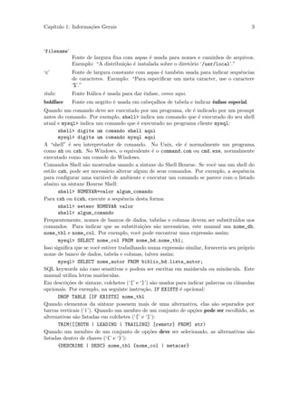 Cap´
   ıtulo 1: Informa¸˜es Gerais
                   co                                                                      3



‘filename’
             Fonte de largura ﬁxa com aspas ´ usada para nomes e caminhos de arquivos.
                                             e
             Exemplo: “A distribui¸˜o ´ instalada sobre o diret´rio ‘/usr/local’.”
                                  ca e                         o
‘c’          Fonte de largura constante com aspas ´ tamb´m usada para indicar sequˆncias
                                                  e     e                         e
             de caracteres. Exemplo: “Para especiﬁcar um meta caracter, use o caractere
             ‘%’.”
italic       Fonte It´lica ´ usada para dar ˆnfase, como aqui.
                     a     e                e
boldface     Fonte em negrito ´ usada em cabe¸alhos de tabela e indicar ˆnfase especial.
                              e              c                          e
Quando um comando deve ser executado por um programa, ele ´ indicado por um prompt
                                                                  e
antes do comando. Por exemplo, shell> indica um comando que ´ executado do seu shell
                                                                     e
atual e mysql> indica um comando que ´ executado no programa cliente mysql;
                                          e
       shell> digite um comando shell aqui
       mysql> digite um comando mysql aqui
A “shell” ´ seu interpretador de comando. No Unix, ele ´ normalmente um programa
            e                                                  e
como sh ou csh. No Windows, o equivalente ´ o command.com ou cmd.exe, normalmente
                                                 e
executado como um console do Windows.
Comandos Shell s˜o mostrados usando a sintaxe do Shell Bourne. Se vocˆ usa um shell do
                   a                                                        e
estilo csh, pode ser necess´rio alterar algum de seus comandos. Por exemplo, a sequˆncia
                             a                                                          e
para conﬁgurar uma vari´vel de ambiente e executar um comando se parece com o listado
                           a
abaixo na sintaxe Bourne Shell:
       shell> NOMEVAR=valor algum_comando
Para csh ou tcsh, execute a sequˆncia desta forma:
                                    e
       shell> setenv NOMEVAR valor
       shell> algum_comando
Frequentemente, nomes de bancos de dados, tabelas e colunas devem ser substitu´      idos nos
comandos. Para indicar que as substitui¸˜es s˜o necess´rias, este manual usa nome_db,
                                            co      a       a
nome_tbl e nome_col. Por exemplo, vocˆ pode encontrar uma express˜o assim:
                                          e                              a
       mysql> SELECT nome_col FROM nome_bd.nome_tbl;
Isso signiﬁca que se vocˆ estiver trabalhando numa express˜o similar, forneceria seu pr´prio
                         e                                  a                           o
nome de banco de dados, tabela e colunas, talvez assim:
       mysql> SELECT nome_autor FROM biblio_bd.lista_autor;
SQL keywords n˜o caso sensitivas e podem ser escritas em mai´scula ou min´scula. Este
                  a                                               u             u
manual utiliza letras mai´sculas.
                           u
Em descri¸˜es de sintaxe, colchetes (‘[’ e ‘]’) s˜o usados para indicar palavras ou cl´usulas
           co                                    a                                    a
opcionais. Por exemplo, na seguinte instru¸˜o, IF EXISTS ´ opcional:
                                             ca              e
       DROP TABLE [IF EXISTS] nome_tbl
Quando elementos da sintaxe possuem mais de uma alternativa, elas s˜o separados por
                                                                            a
barras verticais (‘|’). Quando um menbro de um conjunto de op¸˜es pode ser escolhido, as
                                                                  co
alternativas s˜o listadas em colchetes (‘[’ e ‘]’):
              a
       TRIM([[BOTH | LEADING | TRAILING] [remstr] FROM] str)
Quando um membro de um conjunto de op¸˜es deve ser selecionado, as alternativas s˜o
                                               co                                          a
listadas dentro de chaves (‘{’ e ‘}’):
       {DESCRIBE | DESC} nome_tbl {nome_col | metacar}
 