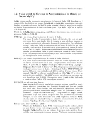 4                                    MySQL Technical Reference for Version 5.0.0-alpha


1.2 Vis˜o Geral do Sistema de Gerenciamento de Banco de
       a
    Dados MySQL

MySQL, o mais popular sistema de gerenciamento de banco de dados SQL Open Source, ´   e
desenvolvido, distribu´ e tem suporte da MySQL AB. A MySQL AB ´ uma empresa comercial,
                      ido                                     e
fundada pelos desenvolvedores do MySQL, cujos neg´cios ´ fornecer servi¸os relacionados
                                                   o    e              c
ao sistema de gerenciamento de banco de dados MySQL. Veja Se¸˜o 1.3 [What is MySQL
                                                              ca
AB], P´gina 12.
       a
O web site do MySQL (http://www.mysql.com/) fornece informa¸˜es mais recentes sobre e
                                                             co
programa MySQL e a MySQL AB.
O MySQL ´ um sistema de gerenciamento de bancos de dados.
        e
         Um banco de dados ´ uma cole¸˜o de dados estruturados. Ele pode ser qual-
                              e         ca
         quer coisa desde uma simples lista de compras a uma galeria de imagens ou
         a grande quantidade de informa¸˜o da sua rede coorporativa. Para adicionar,
                                        ca
         acessar, e processar dados armazenados em um banco de dados de um com-
         putador, vocˆ necessita de um sistema de gerenciamento de bancos de dados
                      e
         como o Servidor MySQL. Como os computadores s˜o muito bons em lidar com
                                                         a
         grandes quantidades de dados, o gerenciamento de bancos de dados funciona
         como a engrenagem central na computa¸˜o, seja como utilit´rios independentes
                                               ca                 a
         ou como partes de outras aplica¸˜es.
                                        co
O MySQL ´ um sistema de gerenciamento de bancos de dados relacional.
        e
         Um banco de dados relacional armazena dados em tabelas separadas em vez
         de colocar todos os dados um s´ local. Isso proporciona velocidade e ﬂexibil-
                                        o
         idade. A parte SQL do “MySQL” atenda pela “Structured Query Language -
         Linguagem Estrutural de Consultas”. SQL ´ linguagem padr˜o mais comum
                                                      e                 a
         usada para acessar banco de dados e ´ deﬁnida pelo Padr˜o ANSI/ISO SQL. (O
                                             e                   a
         padr˜o SQL est´ vem evoluindo desde 1986 e existem diversas vers˜es. Neste
              a          a                                                   o
         manual, ”SQL-92” se refere ao padr˜o liberado em 1992, ”SQL-99” se refere ao
                                            a
         padr˜o liberado em 1999, e ”SQL:2003” se refere a vers˜o do que esperamos que
              a                                                a
         seja liberado no meio de 2003. N´s usamos o termo ”o padr~o SQL” indicando
                                         o                           a
         a vers˜o atual do Padr˜o SQL em qualquer momento).
                a               a
O ´ MySQL um software Open Source.
  e
         Open Source signiﬁca que ´ poss´ para qualquer um usar e modiﬁcar o pro-
                                    e    ivel
         grama. Qualquer pessoa pode fazer download do MySQL pela Internet e us´-lo
                                                                                 a
         sem pagar nada. Se vocˆ quiser, vocˆ pode estudar o c´digo fonte e alter´-lo
                                  e           e                o                 a
         para adequ´-lo `s suas necessidades. O MySQL usa a GPL (GNU General Public
                    a a
         License - Licen¸a P´blica Geral GNU)
                           c u                       http://www.fsf.org/licenses,
         para deﬁnir o que vocˆ pode e n˜o pode fazer com o software em diferentes
                               e           a
         situa¸˜es. Se vocˆ sentir desconforto com a GPL ou precisar embutir o MySQL
              co           e
         em uma aplica¸˜o comercial vocˆ pode adquirir a vers˜o comercial licenciada
                        ca               e                    a
         conosco. Veja Se¸˜o 1.4.3 [Licen¸as MySQL], P´gina 18.
                          ca             c             a
Por que usar o Banco de Dados MySQL?
           O servidor de banco de dados MySQL ´ extremamente r´pido, conﬁ´vel, e f´cil
                                                  e               a           a      a
           de usar. Se isto ´ o que vocˆ est´ procurando, vocˆ deveria experiment´-lo. O
                            e          e    a                e                   a
           Servidor MySQL tamb´m tem um conjunto de recursos muito pr´ticos desen-
                                  e                                         a
           volvidos com a coopera¸˜o de nossos usu´rios. Vocˆ pode encontrar compara-
                                    ca              a         e
 