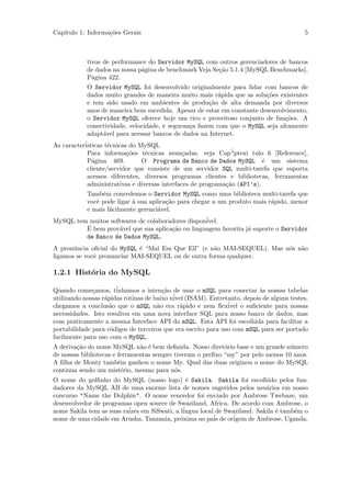Cap´
   ıtulo 1: Informa¸˜es Gerais
                   co                                                                    5



            tivos de performance do Servidor MySQL com outros gerenciadores de bancos
            de dados na nossa p´gina de benchmark Veja Se¸˜o 5.1.4 [MySQL Benchmarks],
                               a                         ca
            P´gina 422.
              a
            O Servidor MySQL foi desenvolvido originalmente para lidar com bancos de
            dados muito grandes de maneira muito mais r´pida que as solu¸˜es existentes
                                                          a              co
            e tem sido usado em ambientes de produ¸˜o de alta demanda por diversos
                                                       ca
            anos de maneira bem sucedida. Apesar de estar em constante desenvolvimento,
            o Servidor MySQL oferece hoje um rico e proveitoso conjunto de fun¸˜es. A
                                                                                co
            conectividade, velocidade, e seguran¸a fazem com que o MySQL seja altamente
                                                c
            adapt´vel para acessar bancos de dados na Internet.
                 a
As caracter´
           isticas t´cnicas do MySQL
                    e
            Para informa¸˜es t´cnicas avan¸adas, veja Cap´
                           co    e             c               “ptexi tulo 6 [Reference],
            P´gina 469.
              a                 O Programa de Banco de Dados MySQL ´ um sistema
                                                                          e
            cliente/servidor que consiste de um servidor SQL multi-tarefa que suporta
            acessos diferentes, diversos programas clientes e bibliotecas, ferramentas
            administrativas e diversas interfaces de programa¸˜o (API’s).
                                                             ca
            Tamb´m concedemos o Servidor MySQL como uma biblioteca multi-tarefa que
                 e
            vocˆ pode ligar ` sua aplica¸˜o para chegar a um produto mais r´pido, menor
               e            a           ca                                 a
            e mais f´cilmente gerenci´vel.
                    a                a
MySQL tem muitos softwares de colaboradores dispon´
                                                  ivel.
         ´
         E bem prov´vel que sua aplica¸˜o ou linguagem favorita j´ suporte o Servidor
                    a                 ca                         a
         de Banco de Dados MySQL.
A pron´ncia oﬁcial do MySQL ´ “Mai Ess Que Ell” (e n˜o MAI-SEQUEL). Mas n´s n˜o
       u                     e                      a                    o a
ligamos se vocˆ pronunciar MAI-SEQUEL ou de outra forma qualquer.
              e

1.2.1 Hist´ria do MySQL
          o

Quando come¸amos, t´
              c        inhamos a inten¸˜o de usar o mSQL para conectar `s nossas tabelas
                                        ca                                a
                                            ´ (ISAM). Entretanto, depois de alguns testes,
utilizando nossas r´pidas rotinas de baixo nivel
                   a
chegamos a conclus˜o que o mSQL n˜o era r´pido e nem ﬂex´
                     a                a        a               ivel o suﬁciente para nossas
necessidades. Isto resultou em uma nova interface SQL para nosso banco de dados, mas
com praticamente a mesma Interface API do mSQL. Esta API foi escolhida para facilitar a
portabilidade para c´digos de terceiros que era escrito para uso com mSQL para ser portado
                     o
facilmente para uso com o MySQL.
A deriva¸˜o do nome MySQL n˜o ´ bem deﬁnida. Nosso diret´rio base e um grande n´mero
        ca                     a e                          o                     u
de nossas bibliotecas e ferramentas sempre tiveram o preﬁxo “my” por pelo menos 10 anos.
A ﬁlha de Monty tamb´m ganhou o nome My. Qual das duas originou o nome do MySQL
                        e
continua sendo um mist´rio, mesmo para n´s.
                         e                 o
O nome do golﬁnho do MySQL (nosso logo) ´ Sakila. Sakila foi escolhido pelos fun-
                                             e
dadores da MySQL AB de uma enorme lista de nomes sugeridos pelos usu´rios em nosso
                                                                         a
concurso "Name the Dolphin". O nome vencedor foi enviado por Ambrose Twebaze, um
desenvolvedor de programas open source de Swaziland, Africa. De acordo com Ambrose, o
nome Sakila tem as suas ra´ em SiSwati, a l´
                          izes              ingua local de Swaziland. Sakila ´ tamb´m o
                                                                             e     e
nome de uma cidade em Arusha, Tanzania, pr´xima ao pais
                                           o           ´ de or´
                                                              igem de Ambrose, Uganda.
 