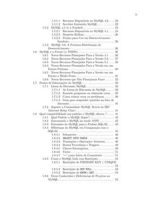 ii

              1.5.1.1 Recursos Dispon´                   iveis no MySQL 4.0 . . . . 22
              1.5.1.2 Servidor Embutido MySQL . . . . . . . . . . . . 23
      1.5.2 MySQL 4.1 in a Nutshell . . . . . . . . . . . . . . . . . . . . . . . 24
              1.5.2.1 Recursos Dispon´                   iveis no MySQL 4.1 . . . . 24
              1.5.2.2 Stepwise Rollout . . . . . . . . . . . . . . . . . . . . . . 26
              1.5.2.3 Pronto para Uso em Desenvolvimento
                   Imediato . . . . . . . . . . . . . . . . . . . . . . . . . . . . . . . . . 26
      1.5.3 MySQL 5.0, A Pr´xima Distribui¸˜o de
                                          o                            ca
           Desenvolvimento . . . . . . . . . . . . . . . . . . . . . . . . . . . . . . . . . 26
1.6 MySQL e o Futuro (o TODO). . . . . . . . . . . . . . . . . . . . . . . . . . . 26
      1.6.1 Novos Recursos Planejados Para a Vers˜o 4.1 . . . . 26                a
      1.6.2 Novos Recursos Planejados Para a Vers˜o 5.0 . . . . 27                a
      1.6.3 Novos Recursos Planejados Para a Vers˜o 5.1 . . . . 28                a
      1.6.4 Novos Recursos Planejados Para a Vers˜o em um                         a
           Futuro Pr´ximo . . . . . . . . . . . . . . . . . . . . . . . . . . . . . . . . . 28
                       o
      1.6.5 Novos Recursos Planejados Para a Vers˜o em um                         a
           Futuro a M´dio Prazo . . . . . . . . . . . . . . . . . . . . . . . . . . . . 31
                          e
      1.6.6 Novos Recursos que N˜o Planejamos Fazer . . . . . . 32
                                                  a
1.7 Fontes de Informa¸˜es do MySQL . . . . . . . . . . . . . . . . . . . . . . . 33
                          co
      1.7.1 Listas de Discuss˜o MySQL . . . . . . . . . . . . . . . . . . . . 33
                                         a
              1.7.1.1 As Listas de Discuss˜o do MySQL . . . . . . 33
                                                                a
              1.7.1.2 Fazendo perguntas ou relatando erros . . . 35
              1.7.1.3 Como relatar erros ou problemas . . . . . . . 36
              1.7.1.4 Guia para responder quest˜es na lista de              o
                   discuss˜o . . . . . . . . . . . . . . . . . . . . . . . . . . . . . . . . . 41
                               a
      1.7.2 Suporte a Comunidade MySQL Atrv´s do IRC                          e
           (Internet Relay Chat) . . . . . . . . . . . . . . . . . . . . . . . . . . . . 41
1.8 Qual compatibilidade aos padr˜es o MySQL oferece ? . . . . . 41
                                                 o
      1.8.1 Qual Padr˜o o MySQL Segue? . . . . . . . . . . . . . . . . . . 42
                            a
      1.8.2 Executando o MySQL no modo ANSI . . . . . . . . . . . 42
      1.8.3 Extens˜es do MySQL para o Padr˜o SQL-92. . . . . 43
                      o                                                  a
      1.8.4 Diferen¸as do MySQL em Compara¸˜o com o
                       c                                                   ca
           SQL-92 . . . . . . . . . . . . . . . . . . . . . . . . . . . . . . . . . . . . . . . . . 45
              1.8.4.1 Subqueries . . . . . . . . . . . . . . . . . . . . . . . . . . . 46
              1.8.4.2 SELECT INTO TABLE . . . . . . . . . . . . . . . . . . . 46
              1.8.4.3 Transa¸˜es e Opera¸˜es Atˆmicas . . . . . . 46
                                       co                      co           o
              1.8.4.4 Stored Procedures e Triggers . . . . . . . . . . . 49
              1.8.4.5 Chaves Estrangeiras . . . . . . . . . . . . . . . . . . . 49
              1.8.4.6 Views . . . . . . . . . . . . . . . . . . . . . . . . . . . . . . . . 51
              1.8.4.7 ‘--’ como In´ de Coment´rio . . . . . . . . 51
                                                 icio                        a
      1.8.5 Como o MySQL Lida com Restri¸˜es . . . . . . . . . . . . 52
                                                                      co
              1.8.5.1 Restri¸˜es de PRIMARY KEY / UNIQUE
                                      co
                    . . . . . . . . . . . . . . . . . . . . . . . . . . . . . . . . . . . . . . . . . 52
              1.8.5.2 Restri¸˜es de NOT NULL . . . . . . . . . . . . . . . . 53
                                      co
              1.8.5.3 Restri¸˜es de ENUM e SET. . . . . . . . . . . . . . . 53
                                      co
      1.8.6 Erros Conhecidos e Deﬁciˆncias de Projetos noe
           MySQL . . . . . . . . . . . . . . . . . . . . . . . . . . . . . . . . . . . . . . . . . 53
 