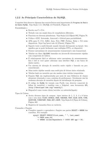 6                                      MySQL Technical Reference for Version 5.0.0-alpha



1.2.2 As Principais Caracter´
                            isticas do MySQL

A seguinte lista descreve algumas das caracter´
                                              isticas mais importantes do Progrma de Banco
de Dados MySQL. Veja Se¸˜o 1.5.1 [MySQL 4.0 Nutshell], P´gina 22.
                           ca                                a
Portabilidade e
              •   Escrito em C e C++.
              •   Testado com um amplo faixa de compiladores diferentes.
              •   Funciona em diversas plataformas. Veja Se¸˜o 2.2.3 [Quais SO], P´gina 78.
                                                               ca                  a
              •   Utiliza o GNU Automake, Autoconf, e Libtool para portabilidade.
              •   APIs para C, C++, Eiﬀel, Java, Perl, PHP, Python, Ruby e Tcl est˜o     a
                  dispon´iveis. Veja Cap´ “ptexi tulo 12 [Clients], P´gina 772.
                                                                     a
             •    Suporte total a multi-threads usando threads diretamente no kernel. Isto
                  signiﬁca que se pode facilmente usar m´ltiplas CPUs, se dispon´
                                                            u                    ivel.
             •    Fornece mecanismos de armazenamento transacional e n˜o transacional.
                                                                             a
             •    Tabelas em disco (MyISAM) baseadas em ´rvores-B extremamente r´pidas
                                                              a                       a
                  com compress˜o de ´
                                 a      indices.
             •    ´
                  E relativamente f´cil se adicionar outro mecanismo de armazenamento.
                                      a
                  Isto ´ util se vocˆ quiser adicionar uma interface SQL a um banco de
                       e ´            e
                  dados caseiro.
             •    Um sistema de aloca¸˜o de mem´ria muito r´pido e baseado em pro-
                                          ca           o             a
                  cesso(thread).
             •    Joins muito r´pidas usando uma multi-join de leitura unica otimizada.
                                 a                                         ´
             •    Tabelas hash em mem´ria que s˜o usadas como tabelas tempor´rias.
                                          o          a                           a
             •    Fun¸˜es SQL s˜o implementadas por meio de uma biblioteca de classes
                      co           a
                  altamente otimizada e com o m´ximo de performance. Geralmente n˜o h´
                                                    a                                  a a
                  nenhuma aloca¸˜o de mem´ria depois da inicializa¸˜o da pesquisa.
                                   ca          o                        ca
             •    O c´digo do MySQL foi testado com Purify (um detector comercial de
                      o
                  falhas de mem´ria) e tamb´m com o Valgrind, uma ferramenta GPL
                                    o             e
                  (http://developer.kde.org/~sewardj/).
             •    Dispon´ como vers˜o cliente/servidor ou embutida(ligada).
                          ivel           a
Tipos de Coluna
             • Aceita diversos tipos de campos: tipos inteiros de 1, 2, 3, 4 e 8 bytes
                com e sem sinal, FLOAT, DOUBLE, CHAR, VARCHAR, TEXT, BLOB, DATE, TIME,
                DATETIME, TIMESTAMP, YEAR, SET e ENUM. Veja Se¸˜o 6.2 [Tipos de Coluna],
                                                              ca
                P´gina 482.
                 a
             • Registros de tamanhos ﬁxos ou vari´veis.
                                                  a
Comandos e Fun¸˜es
              co
            • Completo suporte a operadores e fun¸˜es nas partes SELECT e WHERE das
                                                 co
              consultas. Por exemplo:
                    mysql> SELECT CONCAT(first_name, " ", last_name)
                         -> FROM nome_tbl
                         -> WHERE income/dependents > 10000 AND age > 30;
 