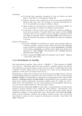 8                                     MySQL Technical Reference for Version 5.0.0-alpha



Localiza¸˜o
        ca
              • O servidor pode apresentar mensagem de erros aos clientes em v´rias  a
                l´
                 inguas. Veja Se¸˜o 4.7.2 [Languages], P´gina 328.
                                  ca                    a
              • Suporte total para v´rios conjuntos de caracteres, que incluem ISO-8859-1
                                      a
                (Latin1), big5, ujis e mais. Por exemplo, os caracteres Escandinavos ‘^’,
                                                                                        a
                ‘¨’, ‘¨’ s˜o permitidos em nomes de tabelas e colunas.
                 a o a
              • Todos os dados s˜o armazenados no conjunto de caracteres escolhido. To-
                                   a
                das as compara¸˜es em colunas de seq¨ˆncias caso-insensitivo.
                                 co                   ue
              • A ordena¸˜o ´ feita de acordo com o conjunto de caracteres escolhido (o
                           ca e
                                       a   ´
                modo sueco por padr˜o). E poss´ alterar isso quando o servidor MySQL
                                                 ivel
                ´ iniciado. Para ver um exemplo de v´rias ordena¸˜es avan¸adas, procure
                e                                     a            co       c
                pelo c´digo de ordena¸˜o Tcheca. O Servidor MySQL suporta diversos con-
                       o               ca
                juntos de caracteres que podem ser especiﬁcados em tempo de compila¸˜o ca
                e execu¸˜o.
                         ca
Clientes e Ferramentas
              • O servidor MySQL foi constru´ com suporte para instru¸˜es SQL que
                                              ido                         co
                veriﬁcam, otimizam e reparam tabelas. Estas instru¸˜es est˜o dispon´
                                                                    co    a         iveis
                a partir da linha de comando por meio do cliente myisamcheck, O MySQL
                inclui tamb´m o myisamchk, um utilit´rio muito r´pido para realizar estas
                            e                        a           a
                                                        ´
                opera¸˜es em tabelas MyISAM. Veja Cap“ptexi tulo 4 [MySQL Database
                      co
                Administration], P´gina 208.
                                    a
              • Todos os programas MySQL podem ser chamados com as op¸˜es --help ou
                                                                         co
                -? para obter ajuda online.

1.2.3 Estabilidade do MySQL

Esta se¸˜o discute as quest˜es “Qu˜o est´vel ´ o MySQL?” e “Posso depender do MySQL
       ca                  o       a     a   e
neste projeto?”. Tentaremos deixar claro estes assuntos e responder algumas das quest˜es
                                                                                      o
mais importantes que dizem respeito a muito de nossos usu´rios. A informa¸˜o nesta se¸˜o
                                                           a              ca          ca
´ baseada em dados colhidos da lista de discuss˜o, que ´ muito ativa na identiﬁca¸˜o de
e                                               a        e                         ca
problemas e assim como nos relatos de tipos de uso.
Originalmente, o c´digo vem do in´ dos anos 80, fornecendo um c´digo est´vel e o formato
                  o              icio                            o        a
de tabelas ISAM permanece compativel´ com vers˜es anteriores. Na TcX, a predecessora da
                                                o
MySQLAB, o MySQL vem trabalhando sem problemas em nossos projetos desde o meio de 1996.
Quando o Programa de Banco de Dados MySQL foi disponibilizado para um p´blico maior,
                                                                            u
nossos novos usu´rios rapidamente encontraram algumas partes de “c´digo sem testes”.
                 a                                                     o
Desde ent˜o, cada distribui¸˜o nova teve menos problemas de portabilidade (mesmo com
          a                ca
os novos recursos implementados em cada uma destas vers˜es)o
Cada distribui¸˜o do Servidor MySQL foi sendo usado, e os problemas tem ocorrido somente
              ca
quando os usu´rios come¸am a usar o c´digo das “´reas cinzentas.” Naturalmente, novos
              a          c             o           a
usu´rios n˜o sabem o que s˜o as ´reas cinzentas; esta se¸˜o tenta indicar aquelas que s˜o
    a     a                 a    a                      ca                             a
conhecidas atualmente. As descri¸˜es lidam com a Vers˜o 3.23 e 4.0 do Servidor MySQL.
                                 co                     a
Todos os erros conhecidos e relatados s˜o corrigidos na ultima vers˜o, com a exce¸˜o dos
                                       a                ´          a              ca
bugs listados na se¸˜o de erros, os quais s˜o relacionados ao desenho. Veja Se¸˜o 1.8.6
                    ca                     a                                    ca
[Bugs], P´gina 53.
         a
 