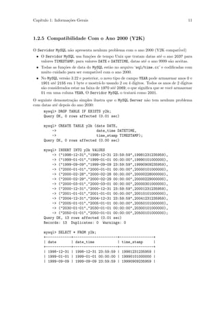 Cap´
   ıtulo 1: Informa¸˜es Gerais
                   co                                                                   11



1.2.5 Compatibilidade Com o Ano 2000 (Y2K)

O Servidor MySQL n˜o apresenta nenhum problema com o ano 2000 (Y2K compat´
                  a                                                      ivel)
 • O Servidor MySQL usa fun¸˜es de tempo Unix que tratam datas at´ o ano 2037 para
                             co                                      e
   valores TIMESTAMP; para valores DATE e DATETIME, datas at´ o ano 9999 s˜o aceitas.
                                                            e             a
 • Todas as fun¸˜es de data do MySQL est˜o no arquivo ‘sql/time.cc’ e codiﬁcadas com
               co                       a
   muito cuidado para ser compat´ com o ano 2000.
                                 ivel
 • No MySQL vers˜o 3.22 e posterior, o novo tipo de campo YEAR pode armazenar anos 0 e
                 a
   1901 at´ 2155 em 1 byte e mostr´-lo usando 2 ou 4 d´
          e                         a                    igitos. Todos os anos de 2 d´
                                                                                     igitos
   s˜o considerados estar na faixa de 1970 at´ 2069; o que signiﬁca que se vocˆ armazenar
    a                                        e                                e
   01 em uma coluna YEAR, O Servidor MySQL o tratar´ como 2001.
                                                        a
O seguinte demonstra¸˜o simples ilustra que o MySQL Server n˜o tem nenhum problema
                     ca                                     a
com datas at´ depois do ano 2030:
            e
     mysql> DROP TABLE IF EXISTS y2k;
     Query OK, 0 rows affected (0.01 sec)

     mysql> CREATE TABLE y2k (date DATE,
         ->                   date_time DATETIME,
         ->                   time_stamp TIMESTAMP);
     Query OK, 0 rows affected (0.00 sec)

     mysql> INSERT INTO y2k VALUES
         -> ("1998-12-31","1998-12-31 23:59:59",19981231235959),
         -> ("1999-01-01","1999-01-01 00:00:00",19990101000000),
         -> ("1999-09-09","1999-09-09 23:59:59",19990909235959),
         -> ("2000-01-01","2000-01-01 00:00:00",20000101000000),
         -> ("2000-02-28","2000-02-28 00:00:00",20000228000000),
         -> ("2000-02-29","2000-02-29 00:00:00",20000229000000),
         -> ("2000-03-01","2000-03-01 00:00:00",20000301000000),
         -> ("2000-12-31","2000-12-31 23:59:59",20001231235959),
         -> ("2001-01-01","2001-01-01 00:00:00",20010101000000),
         -> ("2004-12-31","2004-12-31 23:59:59",20041231235959),
         -> ("2005-01-01","2005-01-01 00:00:00",20050101000000),
         -> ("2030-01-01","2030-01-01 00:00:00",20300101000000),
         -> ("2050-01-01","2050-01-01 00:00:00",20500101000000);
     Query OK, 13 rows affected (0.01 sec)
     Records: 13 Duplicates: 0 Warnings: 0

     mysql> SELECT * FROM y2k;
     +------------+---------------------+----------------+
     | date       | date_time           | time_stamp     |
     +------------+---------------------+----------------+
     | 1998-12-31 | 1998-12-31 23:59:59 | 19981231235959 |
     | 1999-01-01 | 1999-01-01 00:00:00 | 19990101000000 |
     | 1999-09-09 | 1999-09-09 23:59:59 | 19990909235959 |
 