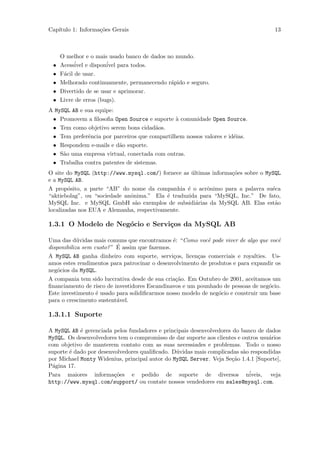 Cap´
   ıtulo 1: Informa¸˜es Gerais
                   co                                                                 13



     O melhor e o mais usado banco de dados no mundo.
 •   Acess´ e dispon´ para todos.
           ivel        ivel
 •   F´cil de usar.
      a
 •   Melhorado continuamente, permanecendo r´pido e seguro.
                                             a
 •   Divertido de se usar e aprimorar.
 •   Livre de erros (bugs).
A MySQL AB e sua equipe:
 • Promovem a ﬁlosoﬁa Open Source e suporte ` comunidade Open Source.
                                               a
 • Tem como objetivo serem bons cidad˜os.
                                       a
 • Tem preferˆncia por parceiros que compartilhem nossos valores e id´ias.
              e                                                      e
 • Respondem e-mails e d˜o suporte.
                         a
 • S˜o uma empresa virtual, conectada com outras.
     a
 • Trabalha contra patentes de sistemas.
O site do MySQL (http://www.mysql.com/) fornece as ultimas informa¸˜es sobre o MySQL
                                                    ´             co
e a MySQL AB.
A prop´sito, a parte “AB” do nome da companhia ´ o acrˆnimo para a palavra su´ca
        o                                         e      o                       e
“aktiebolag”, ou “sociedade anˆnima.” Ela ´ traduzida para “MySQL, Inc.” De fato,
                              o            e
MySQL Inc. e MySQL GmbH s˜o exemplos de subsidi´rias da MySQL AB. Elas est˜o
                                a                     a                           a
localizadas nos EUA e Alemanha, respectivamente.

1.3.1 O Modelo de Neg´cio e Servi¸os da MySQL AB
                     o           c

Uma das d´vidas mais comuns que encontramos ´: “Como vocˆ pode viver de algo que vocˆ
            u                                   e           e                          e
                           ´
disponibiliza sem custo? ” E assim que fazemos.
A MySQL AB ganha dinheiro com suporte, servi¸os, licen¸as comerciais e royalties. Us-
                                                c       c
amos estes rendimentos para patrocinar o desenvolvimento de produtos e para expandir os
neg´cios da MySQL.
    o
A compania tem sido luccrativa desde de sua cria¸˜o. Em Outubro de 2001, aceitamos um
                                                 ca
ﬁnanciamento de risco de investidores Escandinavos e um pounhado de pessoas de neg´cio.
                                                                                    o
Este investimento ´ usado para solidiﬁcarmos nosso modelo de neg´cio e construir um base
                   e                                            o
para o crescimento sustent´vel.
                           a

1.3.1.1 Suporte

A MySQL AB ´ gerenciada pelos fundadores e principais desenvolvedores do banco de dados
            e
MySQL. Os desenvolvedores tem o compromisso de dar suporte aos clientes e outros usu´rios
                                                                                    a
com objetivo de manterem contato com as suas necessiades e problemas. Todo o nosso
suporte ´ dado por desenvolvedores qualiﬁcado. D´vidas mais complicadas s˜o respondidas
        e                                       u                         a
por Michael Monty Widenius, principal autor do MySQL Server. Veja Se¸˜o 1.4.1 [Suporte],
                                                                     ca
P´gina 17.
  a
Para maiores informa¸˜es e pedido de suporte de diversos n´
                         co                                                 iveis, veja
http://www.mysql.com/support/ ou contate nossos vendedores em sales@mysql.com.
 