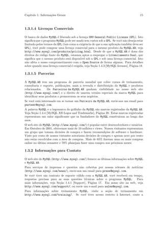 Cap´
   ıtulo 1: Informa¸˜es Gerais
                   co                                                                   15



1.3.1.4 Licen¸as Comerciais
             c

O banco de dados MySQL ´ liberado sob a licen¸a GNU General Public License (GPL). Isto
                          e                     c
signiﬁca que o programa MySQL pode ser usado sem custos sob a GPL. Se vocˆ n˜o deseja estar
                                                                           e a
limitado pelos termos da GPL (tais como a exigˆncia de que a sua aplica¸˜o tamb´m deva ser
                                               e                       ca      e
GPL), vocˆ pode comprar uma licen¸a comercial para o mesmo produto da MySQL AB; veja
          e                          c
http://www.mysql.com/products/pricing.html. Desde de que a MySQL AB ´ dona dos  e
direitos do c´digo fonte do MySQL, estamos aptos a empregar o Licenciamento Dual, que
             o
signiﬁca que o mesmo produto est´ dispon´ sob a GPL e sob uma licen¸a comercial. Isto
                                   a       ivel                           c
n˜o afeta o nosso comprometimento com o Open Source de forma alguma. Para detalhes
  a
sobre quando uma licen¸a comercial ´ exigida, veja Se¸˜o 1.4.3 [MySQL licenses], P´gina 18.
                        c            e               ca                           a

1.3.1.5 Parcerias

A MySQL AB tem um programa de parceria mundial que cobre cursos de treinamento,
consultaria e suporte, publica¸˜es, mais a revenda e distribiui¸˜o do MySQL e produtos
                              co                               ca
relacionados.    Os Parceiros da MySQL AB ganham visibilidade no nosso web site
(http://www.mysql.com/) e o direito de usarem vers˜es especiais da marca MySQL para
                                                     o
identiﬁcar seus produtos e promoverem os seus neg´cios.
                                                 o
Se vocˆ est´ interessado em se tornar um Parceiro da MySQL AB, envie-nos um email para
      e    a
partner@mysql.com.
A palavra MySQL e o logomarca do golﬁnho da MySQL s˜o marcas registradas da MySQL AB.
                                                   a
Veja Se¸˜o 1.4.4 [MySQL AB Logos and Trademarks], P´gina 20. Estas marcas registradas
       ca                                           a
representam um valor signiﬁcante que os fundadores do MySQL construiram ao longo dos
anos.
O web site do MySQL (http://www.mysql.com/) ´ popular entre desenvolvedores e usu´rios.
                                               e                                   a
Em Outubro de 2001, obtivemos mais de 10 milh˜es e views. Nossos visitantes representam
                                               o
um grupo que tomam decis˜es de compra e fazem recomend¸˜es de software e hardware.
                           o                                co
Vinte por cento de nossos vistantes autorizam decis˜es de compra e apenas nove por cento
                                                   o
n˜o est˜o envolvidos com a ´rea de compras. Mais de 65% ﬁzeram uma ou mais compras
 a     a                    a
online no ultimo semaster e 70% planejam fazer uma compra nos pr´ximos meses.
          ´                                                        o

1.3.2 Informa¸oes para Contato
             c˜

O web site do MySQL (http://www.mysql.com/) fornece as ultimas informa¸˜es sobre MySQL
                                                       ´              co
e MySQL AB.
Para servi¸os de imprensa e quest˜es n˜o cobertas por nossas releases de nott´
           c                      o    a                                          icias
(http://www.mysql.com/news/), envie-nos um email para press@mysql.com.
Se vocˆ tiver um contrato de suporte v´lido com a MySQL AB, vocˆ receber´ em tempo,
       e                              a                        e        a
respostas precisas para as suas quest˜es t´cnicas sobre o programa MySQL.
                                      o     e                                  Para
mais informa¸˜es, veja Se¸˜o 1.4.1 [Support], P´gina 17. Em nosso site na web, veja
             co          ca                    a
http://www.mysql.com/support/, ou envie um e-mail para sales@mysql.com.
Para informa¸˜es sobre treinamento MySQL, visite a se¸˜o de treinamento em
            co                                         ca
http://www.mysql.com/training/. Se vocˆ tiver acesso restrito ` Internet, conte a
                                      e                       a
 