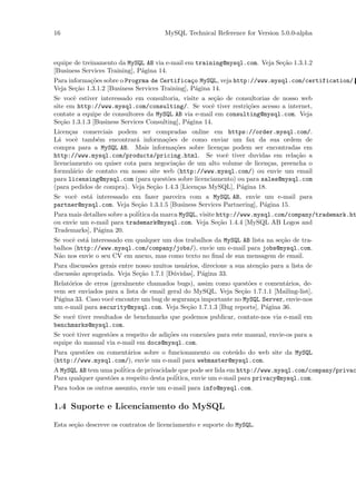 16                                     MySQL Technical Reference for Version 5.0.0-alpha



equipe de treinamento da MySQL AB via e-mail em training@mysql.com. Veja Se¸˜o 1.3.1.2
                                                                           ca
[Business Services Training], P´gina 14.
                               a
Para informa¸˜es sobre o Progrma de Certifica¸o MySQL, veja http://www.mysql.com/certification/.
            co                                   c
Veja Se¸˜o 1.3.1.2 [Business Services Training], P´gina 14.
       ca                                          a
Se vocˆ estiver interessado em consultoria, visite a se¸˜o de consultorias de nosso web
       e                                                 ca
site em http://www.mysql.com/consulting/. Se vocˆ tiver restri¸˜es acesso a internet,
                                                       e          co
contate a equipe de consultores da MySQL AB via e-mail em consulting@mysql.com. Veja
Se¸˜o 1.3.1.3 [Business Services Consulting], P´gina 14.
   ca                                          a
Licen¸as comerciais podem ser compradas online em https://order.mysql.com/.
      c
L´ vocˆ tamb´m encontrar´ informa¸˜es de como enviar um fax da sua ordem de
  a      e    e             a        co
compra para a MySQL AB. Mais informa¸˜es sobre licen¸as podem ser encontradas em
                                         co             c
http://www.mysql.com/products/pricing.html. Se vocˆ tiver duvidas em rela¸˜o a
                                                          e                      ca
licenciamento ou quiser cota para negocia¸˜o de um alto volume de licen¸as, preencha o
                                         ca                             c
formul´rio de contato em nosso site web (http://www.mysql.com/) ou envie um email
        a
para licensing@mysql.com (para quest˜es sobre licenciamento) ou para sales@mysql.com
                                      o
(para pedidos de compra). Veja Se¸˜o 1.4.3 [Licen¸as MySQL], P´gina 18.
                                  ca             c            a
Se vocˆ est´ interessado em fazer parceira com a MySQL AB, envie um e-mail para
       e    a
partner@mysql.com. Veja Se¸˜o 1.3.1.5 [Business Services Partnering], P´gina 15.
                              ca                                         a
                              ´
Para mais detalhes sobre a politica da marca MySQL, visite http://www.mysql.com/company/trademark.ht
ou envie um e-mail para trademark@mysql.com. Veja Se¸˜o 1.4.4 [MySQL AB Logos and
                                                           ca
Trademarks], P´gina 20.
               a
Se vocˆ est´ interessado em qualquer um dos trabalhos da MySQL AB lista na se¸˜o de tra-
      e    a                                                                 ca
balhos (http://www.mysql.com/company/jobs/), envie um e-mail para jobs@mysql.com.
N˜o nos envie o seu CV em anexo, mas como texto no ﬁnal de sua mensagem de email.
 a
Para discuss˜es gerais entre nosso muitos usu´rios, direcione a sua aten¸˜o para a lista de
            o                                a                          ca
discuss˜o apropriada. Veja Se¸˜o 1.7.1 [D´vidas], P´gina 33.
       a                      ca         u          a
Relat´rios de erros (geralmente chamados bugs), assim como quest˜es e coment´rios, de-
     o                                                            o           a
vem ser enviados para a lista de email geral do MySQL. Veja Se¸˜o 1.7.1.1 [Mailing-list],
                                                               ca
P´gina 33. Caso vocˆ encontre um bug de seguran¸a importante no MySQL Server, envie-nos
 a                  e                            c
um e-mail para security@mysql.com. Veja Se¸˜o 1.7.1.3 [Bug reports], P´gina 36.
                                              ca                       a
Se vocˆ tiver resultados de benchmarks que podemos publicar, contate-nos via e-mail em
      e
benchmarks@mysql.com.
Se vocˆ tiver sugest˜es a respeito de adi¸˜es ou conex˜es para este manual, envie-os para a
      e             o                    co           o
equipe do manual via e-mail em docs@mysql.com.
Para quest˜es ou coment´rios sobre o funcionamento ou cote´do do web site da MySQL
          o               a                                      u
(http://www.mysql.com/), envie um e-mail para webmaster@mysql.com.
A MySQL AB tem uma pol´ itica de privacidade que pode ser lida em http://www.mysql.com/company/privac
Para qualquer quest˜es a respeito desta pol´
                   o                       itica, envie um e-mail para privacy@mysql.com.
Para todos os outros assunto, envie um e-mail para info@mysql.com.

1.4 Suporte e Licenciamento do MySQL

Esta se¸˜o descreve os contratos de licenciamento e suporte do MySQL.
       ca
 