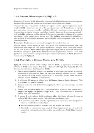 Cap´
   ıtulo 1: Informa¸˜es Gerais
                   co                                                                    17



1.4.1 Suporte Oferecido pela MySQL AB

O suporte t´cnico do MySQL AB signiﬁca respostas individualizadas as seus problemas par-
              e
ticulares diretamente dos engenheiros de software que codiﬁcaram o MySQL.
Tentamos ter uma vis˜o ampla e inclusiva de suporte t´cnico. Qualquer problema envol-
                       a                                  e
vendo o MySQL ´ importante par n´s se for importante para vocˆ. Normalmente os clientes
                e                  o                              e
procuram ajuda em como comandos e utilit´rios diferentes funcionam, remover gargalos de
                                             a
desempenhos, restaurar sistemas com falhas, entender impactos do sistema operacional e
rede no MySQL, conﬁgurar melhor pr´ticas de backup e restaura¸˜o, utiluizaar APIs, e assim
                                     a                          ca
por diante. Nosso suporte cobre apenar o servidor MySQL e nossos pr´prios utilit´rios, e
                                                                        o           a
n˜o produtos de terceirosque acessam o servidor MySQL, embora tentamos ajudar com eles
  a
quando podemos.
Informa¸˜es detalhadas sobre nossas v´rias op¸˜es de suporte ´ dado em
        co                             a        co              e
Suporte t´cnico ´ como seguro de vida. Vocˆ pode viver felizsem ele durante anos, mas
          e       e                            e
quando sua hora chegar ele ´ de grande importˆncia, mas j´ ´ muito tarde para adquir´
                              e                   a            ae                         i-
lo. Se vocˆ utiliza o MySQL Server para aplica¸˜es importantes e encontrar diﬁculdades
            e                                     co
repentinas, vocˆ pode gastar horas tentando resolver os problemas sozinho. Vocˆ pode
                e                                                                   e
precisar de acesso imediato aos respons´veis pela solu¸˜o de problemas do MySQL dsipon´
                                       a              ca                              iveis,
contratados pela MySQL AB.

1.4.2 Copyrights e Licen¸as Usadas pelo MySQL
                        c

MySQL AB possui os direitos sobre o c´digo fonte do MySQL, as logomarcas e marcas reg-
                                        o
istradas do MySQL e este manual. Veja Se¸˜o 1.3 [What is MySQL AB], P´gina 12. Diversas
                                           ca                            a
licen¸as s˜o relevantes a distribui¸˜o do MySQL:
     c     a                        ca
  1. Todo o c´digo espec´
               o          iﬁco do MySQL no servidor, a biblioteca mysqlclient e o cliente,
     assim como a biblioteca GNU readline ´ coberta pela GNU General Public License.
                                                e
     Veja Apˆndice G [GPL license], P´gina 1087. O texto desta licen¸a podee ser encon-
              e                          a                             c
     trado no arquivo ‘COPYING’ na distribui¸˜o.
                                               ca
  2. A biblioteca GNU getopt ´ coberta pela GNU Lesser General Public License. Veja
                                e
     http://www.fsf.org/licenses/.
  3. Algumas partes da fonte (a biblioteca regexp) ´ coberta por um copyright no estilo
                                                     e
     Berkeley.
  4. Vers˜es mais antiga do MySQL (3.22 e anteriror) est˜o sujeitos a uma licen¸a estrita
          o                                               a                     c
     (http://www.mysql.com/products/mypl.html). Veja a documenta¸˜o da vers˜o es-
                                                                          ca       a
     pec´iﬁca para mais informa¸˜o.
                                 ca
  5. O manual de referˆncia do MySQL atualmente n˜o ´ distribu´ sob uma licecn¸a no
                        e                            a e           ido              c
     estilo da GPL. O uso deste manual est´ sujeito aos seguintes termos:
                                             a
       • A convers˜o para outros formatos ´ permitido, mas o conte´do atual n˜o pode ser
                    a                         e                      u        a
          alterado ou editado de modo algum.
       • Vocˆ pode criar uma c´pia impressa para seu pr´prio uso pessoal.
              e                   o                       o
       • Para todos os outros usos, como venda de c´pias impressas ou uso (de partes) do
                                                     o
          manual em outra publica¸˜o, ´ necess´rios um acordo com a MySQL AB previamente
                                    ca e          a
          escrito.
 